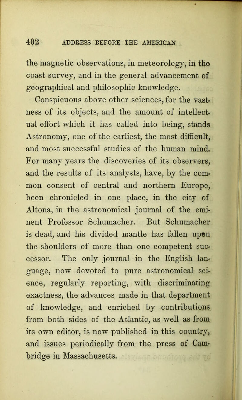 the magnetic observations, in meteorology, in the coast survey, and in the general advancement of geographical and philosophic knowledge. Conspicuous above other sciences, for the vast- ness of its objects, and the amount of intellect- ual effort which it has called into being, stands Astronomy, one of the earliest, the most difficult, and most successful studies of the human mind. For many years the discoveries of its observers, and the results of its analysts, have, by the com- mon consent of central and northern Europe, been chronicled in one place, in the city of Altona, in the astronomical journal of the emi- nent Professor Schumacher. But Schumacher is dead, and his divided mantle has fallen upen the shoulders of more than one competent suc- cessor. The only journal in the English lan- guage, now devoted to pure astronomical sci- ence, regularly reporting, with discriminating exactness, the advances made in that department of knowledge, and enriched by contributions from both sides of the Atlantic, as well as from its own editor, is now published in this country, and issues periodically from the press of Cam- bridge in Massachusetts.