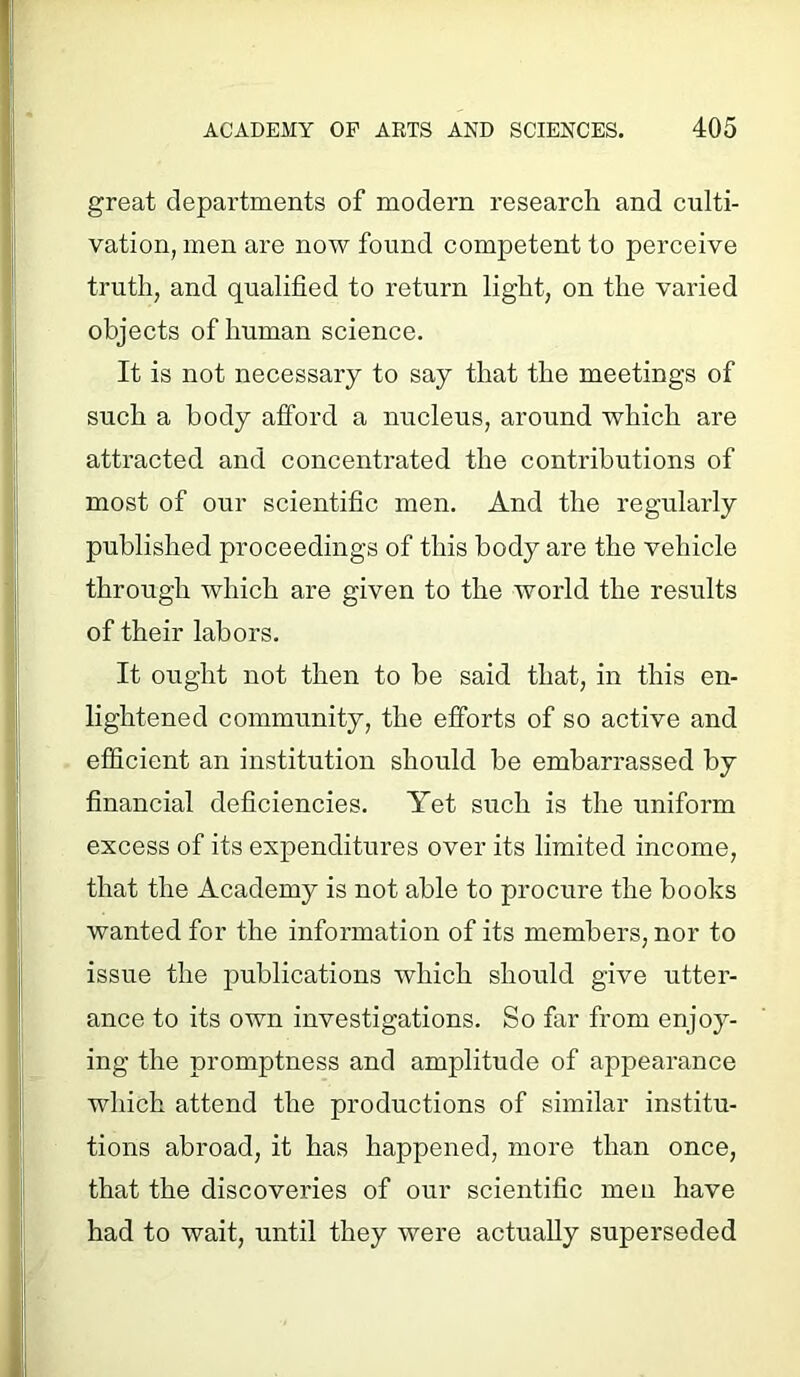 great departments of modern research and culti- vation, men are now found competent to perceive truth, and qualified to return light, on the varied objects of human science. It is not necessary to say that the meetings of such a body afford a nucleus, around which are attracted and concentrated the contributions of most of our scientific men. And the regularly published proceedings of this body are the vehicle through which are given to the world the results of their labors. It ought not then to be said that, in this en- lightened community, the efforts of so active and efficient an institution should be embarrassed by financial deficiencies. Yet such is the uniform excess of its expenditures over its limited income, that the Academy is not able to procure the books wanted for the information of its members, nor to issue the publications which should give utter- ance to its own investigations. So far from enjoy- ing the promptness and amplitude of appearance which attend the productions of similar institu- tions abroad, it has happened, more than once, that the discoveries of our scientific men have had to wait, until they were actually superseded