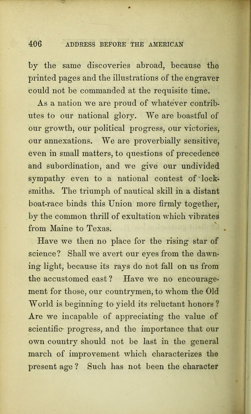 by the same discoveries abroad, because the printed pages and the illustrations of the engraver could not be commanded at the requisite time. As a nation we are proud of whatever contrib- utes to our national glory. We are boastful of our growth, our political progress, our victories, our annexations. We are proverbially sensitive, even in small matters, to questions of precedence and subordination, and we give our undivided sympathy even to a national contest of lock- smiths. The triumph of nautical skill in a distant boat-race binds this Union more firmly together, by the common thrill of exultation which vibrates from Maine to Texas. Have we then no place for the rising star of science? Shall we avert our eyes from the dawn- ing light, because its rays do not fall on us from the accustomed east ? Have we no encourage- ment for those, our countrymen, to whom the Old World is beginning to yield its reluctant honors ? Are we incapable of appreciating the value of scientific- progress, and the importance that our own country should not be last in the general march of improvement which characterizes the present age ? Such has not been the character