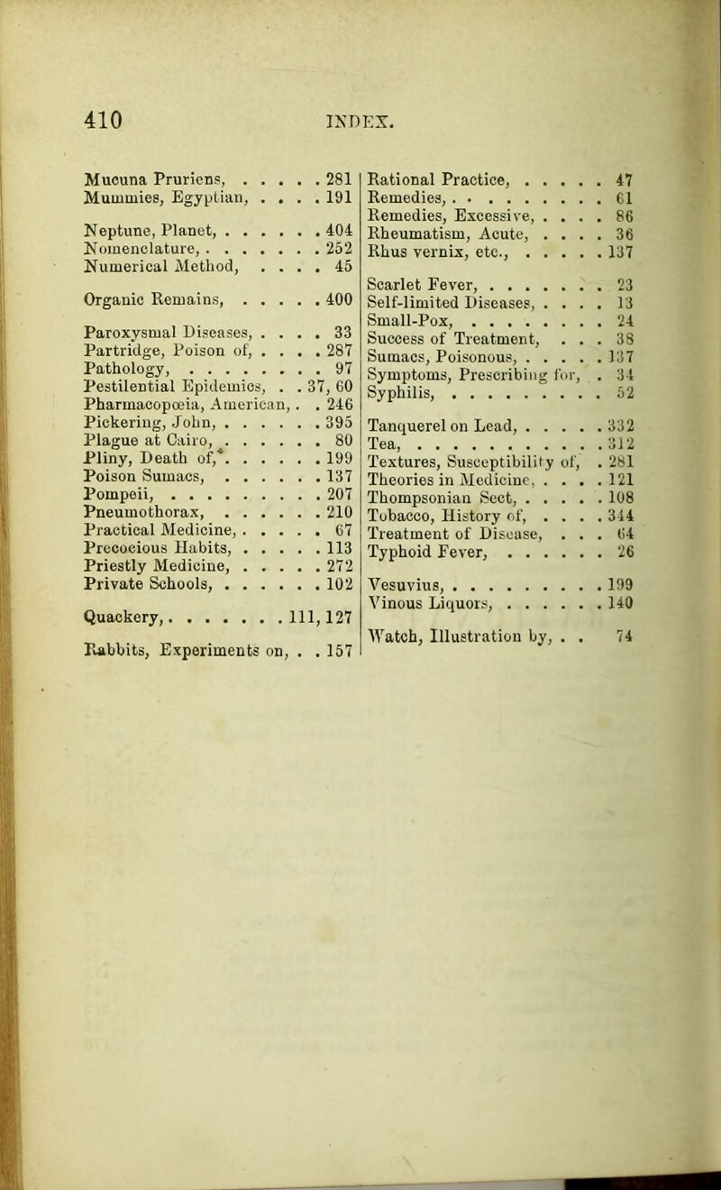 Mucuna Pruriens, 281 Mummies, Egyptian, .... 191 Neptune, Planet, 404 Nomenclature, 252 Numerical Method, .... 45 Organic Remains, 400 Paroxysmal Diseases, .... 33 Partridge, Poison of, ... . 287 Pathology, 97 Pestilential Epidemics, . . 37, 60 Pharmacopceia, American,. . 246 Pickering, John, 395 Plague at Cairo, 80 Pliny, Death of,* 199 Poison Sumacs, 137 Pompeii, 207 Pneumothorax, 210 Practical Medicine, 67 Precocious Habits, 113 Priestly Medicine, 272 Private Schools, 102 Quackery, Ill, 127 Rabbits, Experiments on, . .157 Rational Practice, 47 Remedies, 61 Remedies, Excessive, .... 86 Rheumatism, Acute, .... 36 Rhus vernix, etc., 137 Scarlet Fever, 23 Self-limited Diseases, .... 13 Small-Pox, 24 Success of Treatment, ... 38 Sumacs, Poisonous, 137 Symptoms, Prescribing for, . 34 Syphilis, 52 Tanquerelon Lead, 332 Tea, 3J2 Textures, Susceptibilily of, . 281 Theories in Medicine, . . . .121 Thompsonian Sect, 108 Tobacco, History of, .... 344 Treatment of Disease, ... 64 Typhoid Fever, 26 Vesuvius, 199 Vinous Liquors, 140 Watch, Illustration by, . . 74