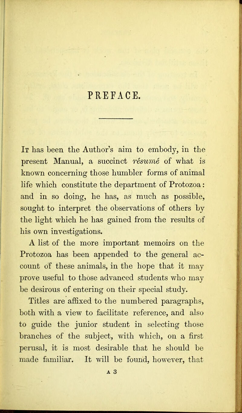 PREFACE. It has been the Author’s aim to embody, in the present Manual, a succinct resume of what is known concerning those humbler forms of animal life which constitute the department of Protozoa: and in so doing, he has, as much as possible, sought to interpret the observations of others by the light which he has gained from the results of his own investigations. A list of the more important memoirs on the Protozoa has been appended to the general ac- count of these animals, in the hope that it may prove useful to those advanced students who may be desirous of entering on their special study. Titles are affixed to the numbered paragraphs, both with a view to facilitate reference, and also to guide the junior student in selecting those branches of the subject, with which, on a first perusal, it is most desirable that he should be made familiar. It will be found, however, that