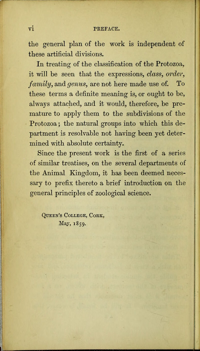 the general plan of the work is independent of these artificial divisions. In treating of the classification of the Protozoa, it will be seen that the expressions, class, order, family, and genus, are not here made use of. To these terms a definite meaning is, or ought to be, always attached, and it would, therefore, be pre- mature to apply them to the subdivisions of the Protozoa; the natural groups into which this de- partment is resolvable not having been yet deter- mined with absolute certainty. Since the present work is the first of a series of similar treatises, on the several departments of the Animal Kingdom, it has been deemed neces- sary to prefix thereto a brief introduction on the general principles of zoological science. Queen’s College, Cork, May, 1859.