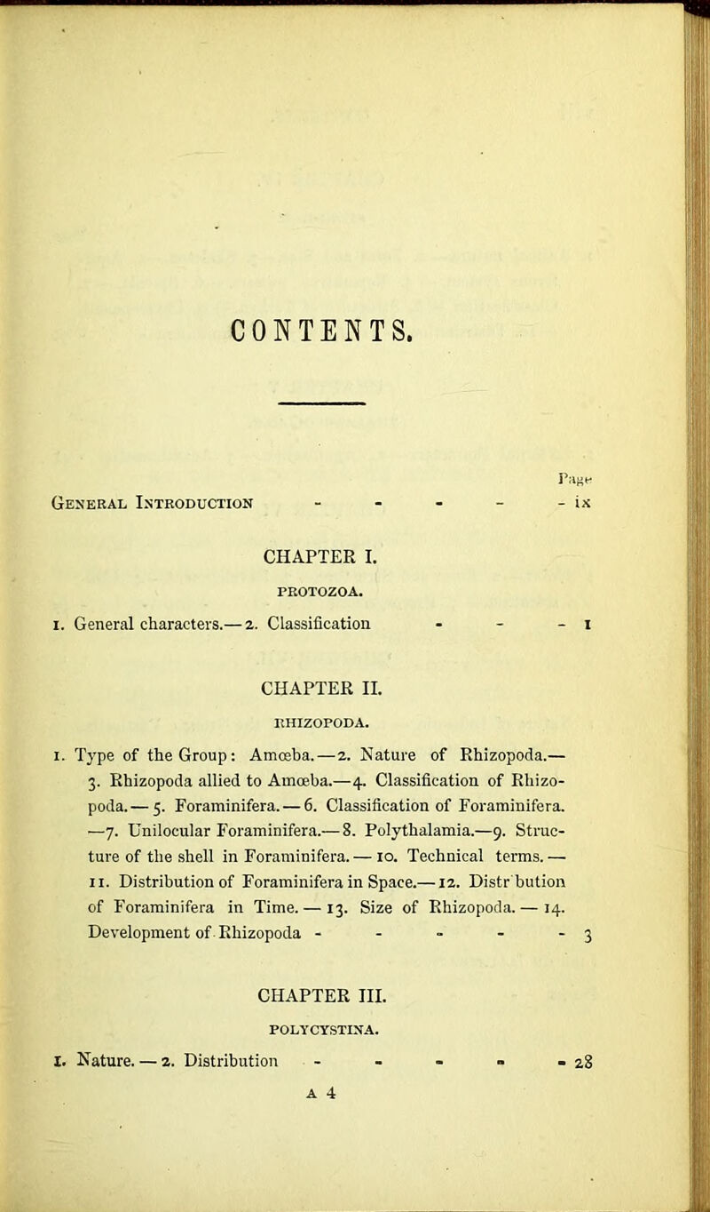 CONTENTS, Page General Introduction - - - - - ix CHAPTER I. PROTOZOA. i. General characters.— 2. Classification - - - 1 CHAPTER II. IlHIZOPODA. 1. Type of the Group: Amoeba. — 2. Nature of Rhizopoda.— 3. Rhizopoda allied to Amoeba.—4. Classification of Rhizo- poda.— 5. Foraminifera. — 6. Classification of Foraminifera. —7. Unilocular Foraminifera.— 8. Polythalamia.—9. Struc- ture of the shell in Foraminifera.— 10. Technical terms.— 11. Distribution of Foraminifera in Space.—12. Distr bution of Foraminifera in Time. — 13. Size of Rhizopoda. — 14. Development of Rhizopoda - - - - - 3 CHAPTER III. POLYCYSTINA. A 4 I. Nature. — 2. Distribution 28