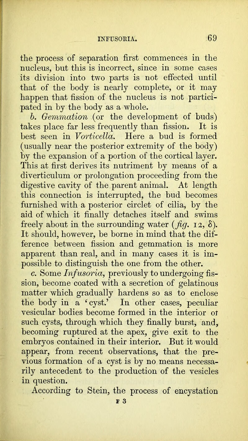 the process of separation first commences in the nucleus, but this is incorrect, since in some cases its division into two parts is not effected until that of the body is nearly complete, or it may happen that fission of the nucleus is not partici- pated in by the body as a whole. b. Gemmation (or the development of buds) takes place far less frequently than fission. It is best seen in Vorticella. Here a bud is formed (usually near the posterior extremity of the body) by the expansion of a portion of the cortical layer. This at first derives its nutriment by means of a diverticulum or prolongation proceeding from the digestive cavity of the parent animal. At length this connection is interrupted, the bud becomes furnished with a posterior circlet of cilia, by the aid of which it finally detaches itself and swims freely about in the surrounding water (fig- 12, 8). It should, however, be borne in mind that the dif- ference between fission and gemmation is more apparent than real, and in many cases it is im- possible to distinguish the one from the other. c. Some Infusoria, previously to undergoing fis- sion, become coated with a secretion of gelatinous matter which gradually hardens so as to enclose the body in a ‘cyst.’ In other cases, peculiar vesicular bodies become formed in the interior or such cysts, through which they finally burst, and, becoming ruptured at the apex, give exit to the embryos contained in their interior. But it would appear, from recent observations, that the pre- vious formation of a cyst is by no means necessa- rily antecedent to the production of the vesicles in question. According to Stein, the process of encystation