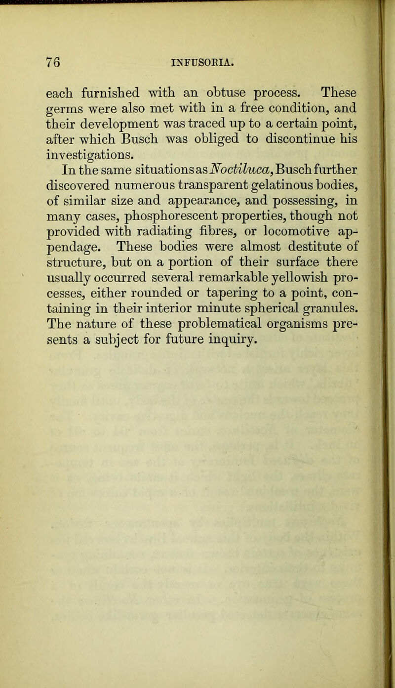 each furnished with an obtuse process. These germs were also met with in a free condition, and their development was traced up to a certain point, after which Busch was obliged to discontinue his investigations. In the same situations as Noctiluca, Busch further discovered numerous transparent gelatinous bodies, of similar size and appearance, and possessing, in many cases, phosphorescent properties, though not provided with radiating fibres, or locomotive ap- pendage. These bodies were almost destitute of structure, but on a portion of their surface there usually occurred several remarkable yellowish pro- cesses, either rounded or tapering to a point, con- taining in their interior minute spherical granules. The nature of these problematical organisms pre- sents a subject for future inquiry.