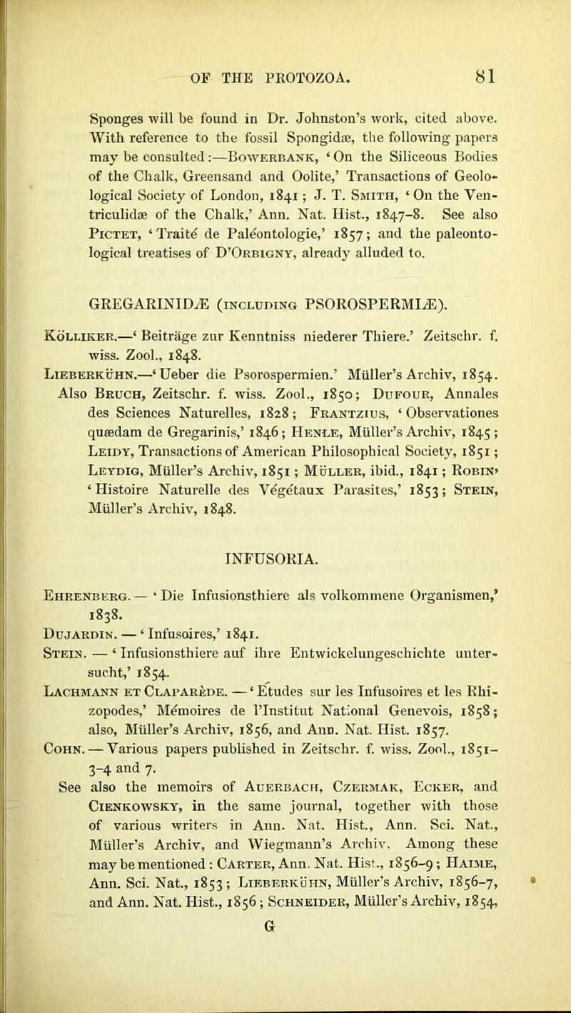 Sponges will be found in Dr. Johnston’s work, cited above. With reference to the fossil Spongidse, the following papers may be consulted:—Bowerbank, ‘On the Siliceous Bodies of the Chalk, Greensand and Oolite,’ Transactions of Geolo- logical Society of London, 1841; J. T. Smith, ‘ On the Ven- triculidse of the Chalk,’ Ann. Nat. Hist., 1847-8. See also Pictet, ‘Traite de Paleontologie,’ 1857; and the paleonto- logical treatises of D’Orbigny, already alluded to. GREGARINID^E (including PSOROSPERMIjE). Kolliiier.—‘ Beitrage zur Kenntniss niederer Thiere.’ Zeitschr. f. wiss. Zool., 1848. Lieberkuhn.—‘Ueber die Psorospermien.’ Muller’s Archiv, 1854. Also Bruch, Zeitschr. f. wiss. Zool., 1850; Dufour, Annales des Sciences Naturelles, 1828; Frantzius, ‘ Observationes quiedam de Gregarinis,’ 1846; Henle, Muller’s Archiv, 1845; Leidy, Transactions of American Philosophical Society, 1851; Leydig, Muller’s Archiv, 1851; Muller, ibid., 1841; Robin’ ‘ Histoire Naturelle des Vegetaux Parasites,’ 1853; Stein, Muller’s Archiv, 1848. INFUSORIA. Ehrenberg. — • Die Infusionsthiere als volkommene Organismen,’ 1838. Dujardin. — ‘ Infusoires,’ 1841. Stein. — ‘ Infusionsthiere auf ihre Entwickelungeschicbte unter- sucht,’ 1854. Lachmann f.t Claparede. — ‘ Etudes sur les Infusoires et les Rhi- zopodes,’ Menioires de l’lnstitut National Genevois, 1858; also, Muller’s Archiv, 1856, and Ann. Nat. Hist. 1857. Cohn. — Various papers published in Zeitschr. f. wiss. Zool., 1851- 3-4 and 7. See also the memoirs of Auerbach, Czermak, Ecker, and Cienkowsky, in the same journal, together with those of various writers in Ann. Nat. Hist., Ann. Sci. Nat., Muller’s Archiv, and Wiegmann’s Archiv. Among these may be mentioned: Carter, Ann. Nat. Hist., 1856-9; Haime, Ann. Sci. Nat., 1853; Lieberkuhn, Muller’s Archiv, 1856-7, and Ann. Nat. Hist., 1856; Schneider, Muller’s Archiv, 1854, G