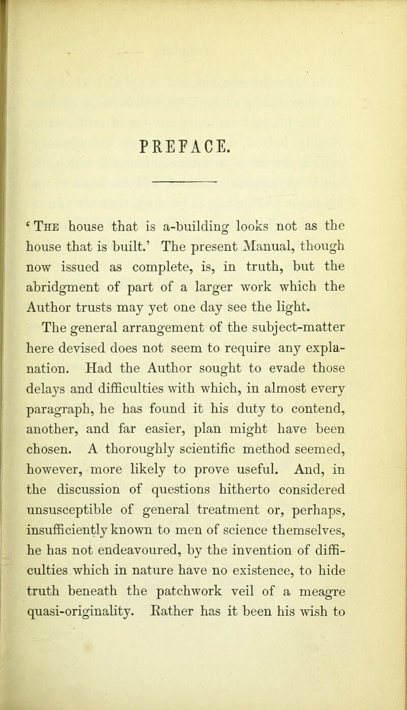 PREFACE. ‘ The house that is a-building looks not as the house that is built.’ The present Manual, though now issued as complete, is, in truth, but the abridgment of part of a larger work which the Author trusts may yet one day see the light. The general arrangement of the subject-matter here devised does not seem to require any expla- nation. Had the Author sought to evade those delays and difficulties with which, in almost every paragraph, he has found it his duty to contend, another, and far easier, plan might have been chosen. A thoroughly scientific method seemed, however, more likely to prove useful. And, in the discussion of questions hitherto considered unsusceptible of general treatment or, perhaps, insufficiently known to men of science themselves, he has not endeavoured, by the invention of diffi- culties which in nature have no existence, to hide truth beneath the patchwork veil of a meagre quasi-originality. Rather has it been his wish to