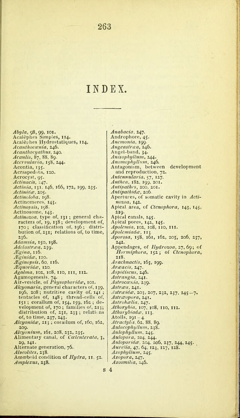 INDEX. AbyJa, 98, 99, 101. Acalephes Simples, 114. Acalephes Hydrostatiques, 114. Acanthoccenia, 246. Acanthocyathns, 240. Acaulis, 87, 88, 89. Acervularia, 158, 244. Acontia, 135. Acraspedota, 120. Acrocyst, 95. Actinacis, 247. Actinia, 131. 146, 166, 172, 199, 235. Actinicice, 205. Actinuloba, 198. Actinomeres, 143. Actinopsis, 198. Actinosome, 143. Actinozoa, type of, 131; general cha- racters of, 19, 138; development of, 170; classification 0^196; distri- bution of, 231; relations of, to time, 236. Adamsia, 150, 198. Adelastrcea, 239. ASgina, 116. JEginidce, 120. JEginupsis, 60, 116. JEquoridce, 120. Agalma, 102, 108, 110, 111, 112. Agamogenesis. 74. Air-vesicle, of Physophoridce, 101. Alcyonaria, general characters of, 139, 196, 208; nutritive cavity of, 141 ; tentacles of, 148; thread-cells of, 151 ; corallum of, 154, 159, 162 ; de- velopment of, 170; families of, 213; distribution of, 231, 233 ; relatii ns of, to time, 237, 243. AlcyonidcB, 213 ; corallum of, 160, 162, 209. Alcyunium, 161, 208, 232, 235. Alimentary canal, of Ccelenterata, 3, 29,141- Alternate generation, 76. Alveolites, 238. Amoeboid condition of Hydra, 11. 52. Amplexus, 238. S Anabacia, 247. Androphore, 45. Anemonia, 199. Angeastraia, 246. Angel-band, 34. Anisophylluitiy 244. Anomophyllum, 246. Antagonism, between development and reproduction, 72. Antenvularia, 57, 127. Anthea, 182, 199, 201. Antipathcs, 200, 201. Antipalhidcc, 206. Apertures, of somatic cavity in nozoa, 142. Apical area, of Ctenophora, 143, 145, 219. Apical canals, 145. Apical pores, 142, 145. Apolemia, 102, 108, no, in. Apolemiadce, 113 Aporosa, 158, 101, 162, 203, 206, 237, 242. Appendages, of Hydrozoa, 27,69; of Hurmiphora, 152 ; of Ctenophora, 218. Arachnactis, 163, 199. Arceacis, 247. Aspidiscus, 246. Astrmigia, 241. Astroccenia, 239. Astrcea, 241. Astr&idce, 203, 207, 232, 237, 245—7. Astrcsopora, 241. Astrohcelia, 247. Athorybia, 107, 108, no, 112. Athorybiadce, 113. Atolls, 191-4 Atractyhs, 62. 88. 89. Aulacophyllum, 238. Aulophyilum, 245. Aulopora, 204, 244. Auloporidce. 204. 206, 237, 244, 245. Aurelia, 47, 64, 123, 127, 128. Axophyllum, 245. Axopora, 247. Axosmilia, 246. 4