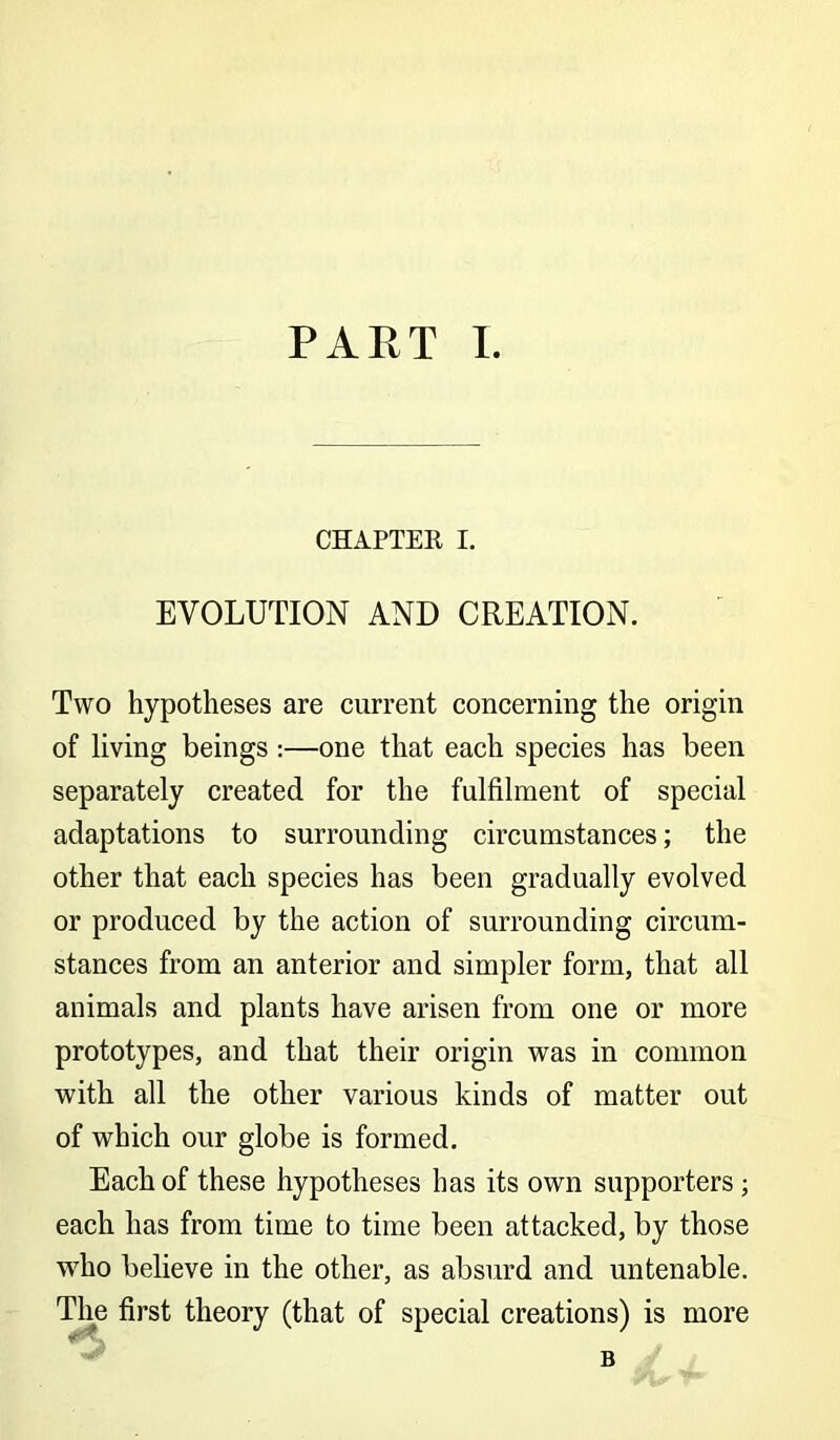 CHAPTEK I. EVOLUTION AND CREATION. Two hypotheses are current concerning the origin of living beings :—one that each species has been separately created for the fulfilment of special adaptations to surrounding circumstances; the other that each species has been gradually evolved or produced by the action of surrounding circum- stances from an anterior and simpler form, that all animals and plants have arisen from one or more prototypes, and that their origin was in common with all the other various kinds of matter out of which our globe is formed. Each of these hypotheses has its own supporters ; each has from time to time been attacked, by those who believe in the other, as absurd and untenable. The first theory (that of special creations) is more B