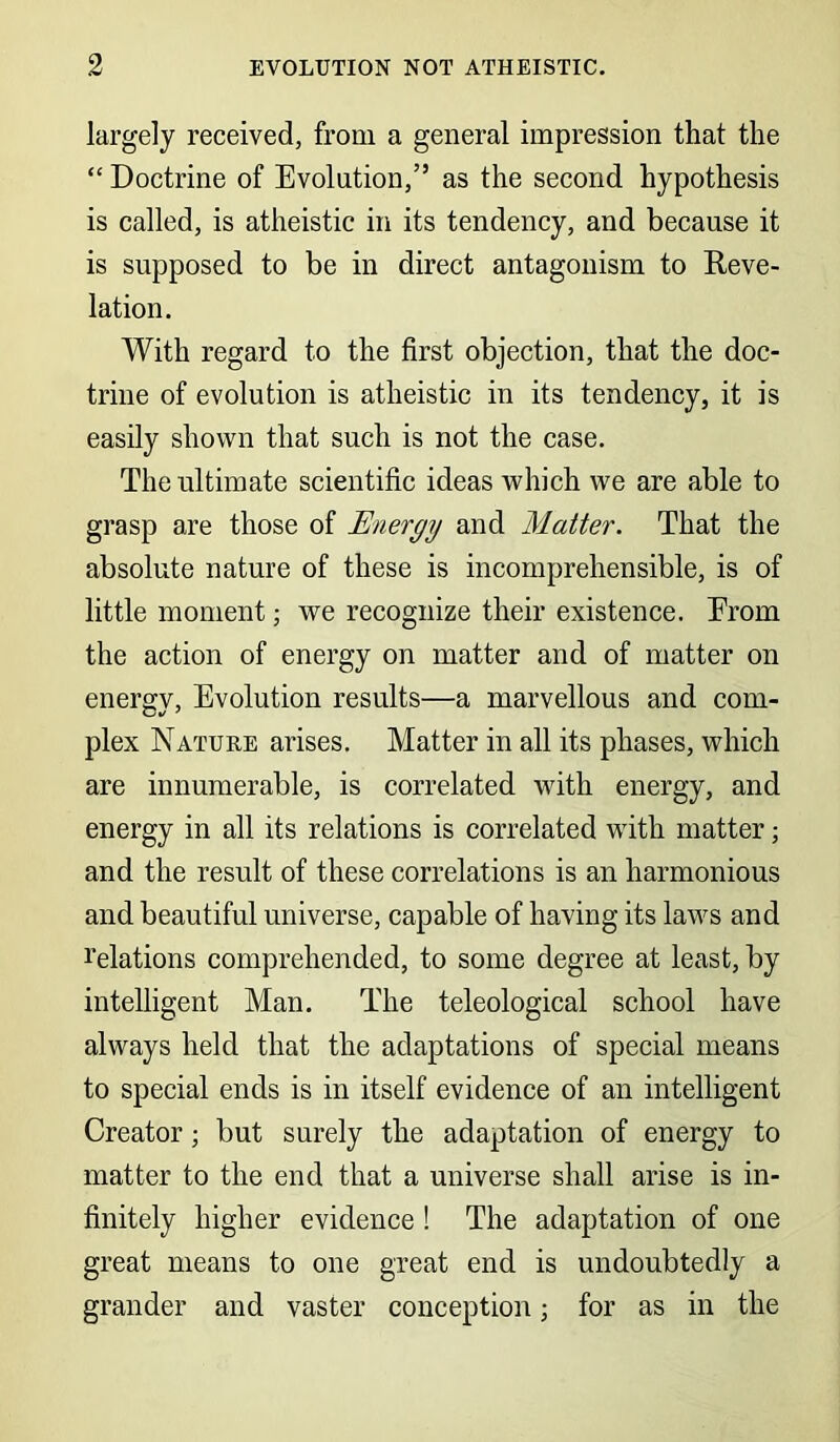 largely received, from a general impression that the “ Doctrine of Evolution,” as the second hypothesis is called, is atheistic in its tendency, and because it is supposed to be in direct antagonism to Reve- lation. With regard to the first objection, that the doc- trine of evolution is atheistic in its tendency, it is easily shown that such is not the case. The ultimate scientific ideas which we are able to grasp are those of Energy and Matter. That the absolute nature of these is incomprehensible, is of little moment; we recognize their existence. From the action of energy on matter and of matter on energy, Evolution results—a marvellous and com- plex Nature arises. Matter in all its phases, which are innumerable, is correlated with energy, and energy in all its relations is correlated with matter; and the result of these correlations is an harmonious and beautiful universe, capable of having its laws and relations comprehended, to some degree at least, by intelligent Man. The teleological school have always held that the adaptations of special means to special ends is in itself evidence of an intelligent Creator; but surely the adaptation of energy to matter to the end that a universe shall arise is in- finitely higher evidence ! The adaptation of one great means to one great end is undoubtedly a grander and vaster conception; for as in the