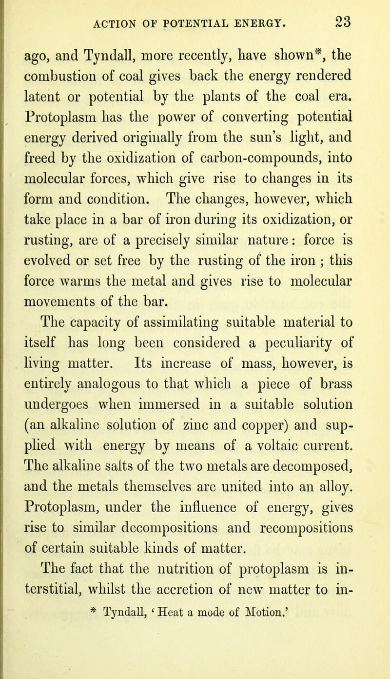 ago, and Tyndall, more recently, have shown*, the combustion of coal gives back the energy rendered latent or potential by the plants of the coal era. Protoplasm has the power of converting potential energy derived originally from the sun’s light, and freed by the oxidization of carbon-compounds, into molecular forces, which give rise to changes in its form and condition. The changes, however, which take place in a bar of iron during its oxidization, or rusting, are of a precisely similar nature: force is evolved or set free by the rusting of the iron ; this force warms the metal and gives rise to molecular movements of the bar. The capacity of assimilating suitable material to itself has long been considered a peculiarity of living matter. Its increase of mass, however, is entirely analogous to that which a piece of brass undergoes when immersed in a suitable solution (an alkaline solution of zinc and copper) and sup- plied with energy by means of a voltaic current. The alkaline salts of the two metals are decomposed, and the metals themselves are united into an alloy. Protoplasm, under the influence of energy, gives rise to similar decompositions and recompositions of certain suitable kinds of matter. The fact that the nutrition of protoplasm is in- terstitial, whilst the accretion of new matter to in- * Tyndall, ‘ Heat a mode of Motion.’