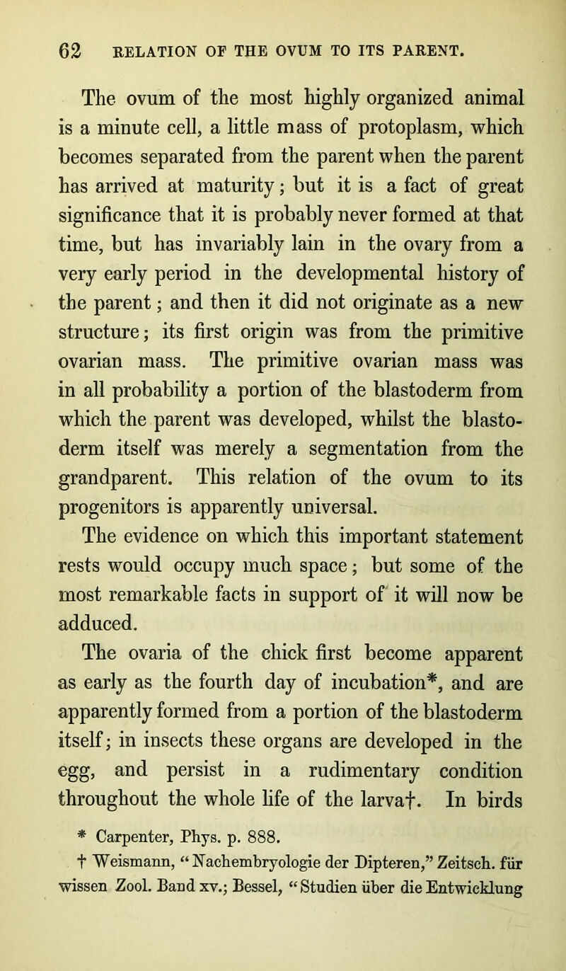 The ovum of the most highly organized animal is a minute cell, a little mass of protoplasm, which becomes separated from the parent when the parent has arrived at maturity; but it is a fact of great significance that it is probably never formed at that time, but has invariably lain in the ovary from a very early period in the developmental history of the parent; and then it did not originate as a new structure; its first origin was from the primitive ovarian mass. The primitive ovarian mass was in all probability a portion of the blastoderm from which the parent was developed, whilst the blasto- derm itself was merely a segmentation from the grandparent. This relation of the ovum to its progenitors is apparently universal. The evidence on which this important statement rests would occupy much space; but some of the most remarkable facts in support of it will now be adduced. The ovaria of the chick first become apparent as early as the fourth day of incubation*, and are apparently formed from a portion of the blastoderm itself; in insects these organs are developed in the egg, and persist in a rudimentary condition throughout the whole fife of the larvaf. In birds * Carpenter, Phys. p. 888. t Weismann, “Nacbembryologie der Dipteren,” Zeitsch. fur wissen Zool. Band xv.; Bessel, “Studien iiber die Entwicklung