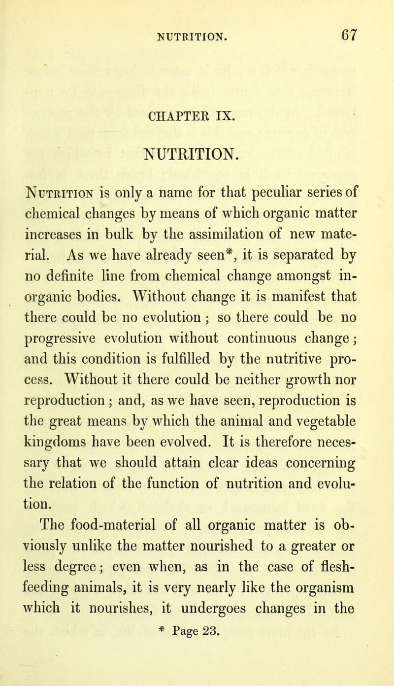 CHAPTER IX. NUTRITION. Nutrition is only a name for that peculiar series of chemical changes by means of which organic matter increases in bulk by the assimilation of new mate- rial. As we have already seen*, it is separated by no definite line from chemical change amongst in- organic bodies. Without change it is manifest that there could be no evolution ; so there could be no progressive evolution without continuous change; and this condition is fulfilled by the nutritive pro- cess. Without it there could be neither growth nor reproduction ; and, as we have seen, reproduction is the great means by which the animal and vegetable kingdoms have been evolved. It is therefore neces- sary that we should attain clear ideas concerning the relation of the function of nutrition and evolu- tion. The food-material of all organic matter is ob- viously unlike the matter nourished, to a greater or less degree; even when, as in the case of flesh- feeding animals, it is very nearly like the organism which it nourishes, it undergoes changes in the * Page 23.