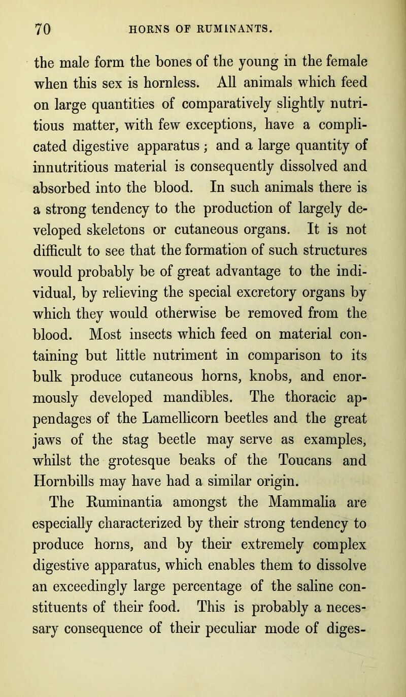 the male form the bones of the young in the female when this sex is hornless. All animals which feed on large quantities of comparatively slightly nutri- tious matter, with few exceptions, have a compli- cated digestive apparatus ; and a large quantity of innutritious material is consequently dissolved and absorbed into the blood. In such animals there is a strong tendency to the production of largely de- veloped skeletons or cutaneous organs. It is not difficult to see that the formation of such structures would probably be of great advantage to the indi- vidual, by relieving the special excretory organs by which they would otherwise be removed from the blood. Most insects which feed on material con- taining but little nutriment in comparison to its bulk produce cutaneous horns, knobs, and enor- mously developed mandibles. The thoracic ap- pendages of the Lamellicorn beetles and the great jaws of the stag beetle may serve as examples, whilst the grotesque beaks of the Toucans and Hornbills may have had a similar origin. The Ruminantia amongst the Mammalia are especially characterized by their strong tendency to produce horns, and by their extremely complex digestive apparatus, which enables them to dissolve an exceedingly large percentage of the saline con- stituents of their food. This is probably a neces- sary consequence of their peculiar mode of diges-