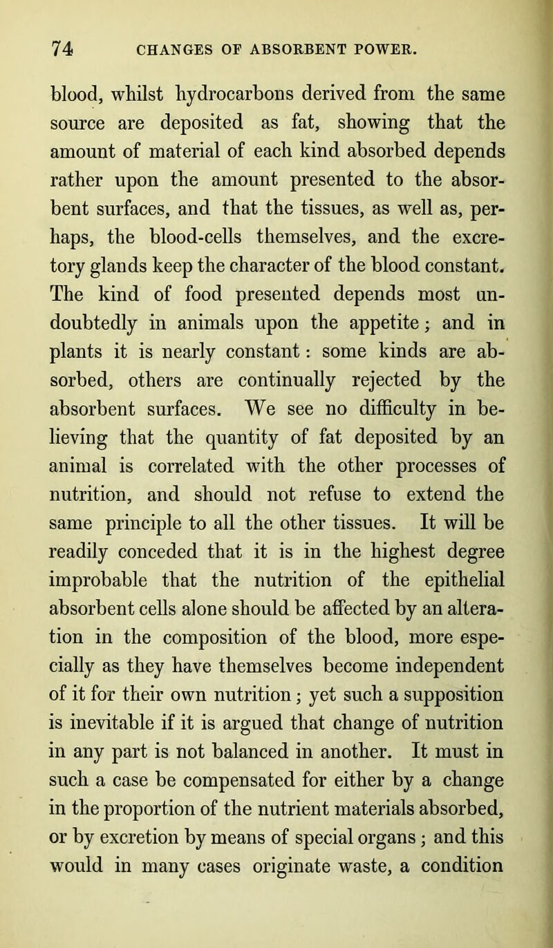 blood, whilst hydrocarbons derived from the same source are deposited as fat, showing that the amount of material of each kind absorbed depends rather upon the amount presented to the absor- bent surfaces, and that the tissues, as well as, per- haps, the blood-cells themselves, and the excre- tory glands keep the character of the blood constant. The kind of food presented depends most un- doubtedly in animals upon the appetite; and in plants it is nearly constant: some kinds are ab- sorbed, others are continually rejected by the absorbent surfaces. We see no difficulty in be- lieving that the quantity of fat deposited by an animal is correlated with the other processes of nutrition, and should not refuse to extend the same principle to all the other tissues. It will be readily conceded that it is in the highest degree improbable that the nutrition of the epithelial absorbent cells alone should be affected by an altera- tion in the composition of the blood, more espe- cially as they have themselves become independent of it for their own nutrition; yet such a supposition is inevitable if it is argued that change of nutrition in any part is not balanced in another. It must in such a case be compensated for either by a change in the proportion of the nutrient materials absorbed, or by excretion by means of special organs ; and this would in many cases originate waste, a condition