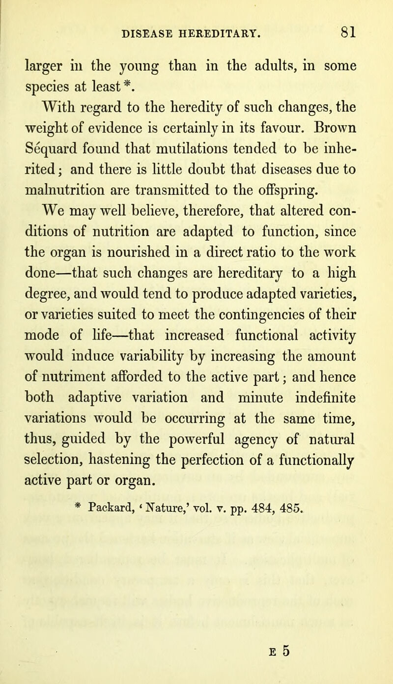 larger in the young than in the adults, in some species at least *. With regard to the heredity of such changes, the weight of evidence is certainly in its favour. Brown Sequard found that mutilations tended to be inhe- rited ; and there is little doubt that diseases due to malnutrition are transmitted to the offspring. We may well believe, therefore, that altered con- ditions of nutrition are adapted to function, since the organ is nourished in a direct ratio to the work done—that such changes are hereditary to a high degree, and would tend to produce adapted varieties, or varieties suited to meet the contingencies of their mode of life—that increased functional activity would induce variability by increasing the amount of nutriment afforded to the active part; and hence both adaptive variation and minute indefinite variations would be occurring at the same time, thus, guided by the powerful agency of natural selection, hastening the perfection of a functionally active part or organ. * Packard, ‘ Nature,’ vol. v. pp. 484, 485.