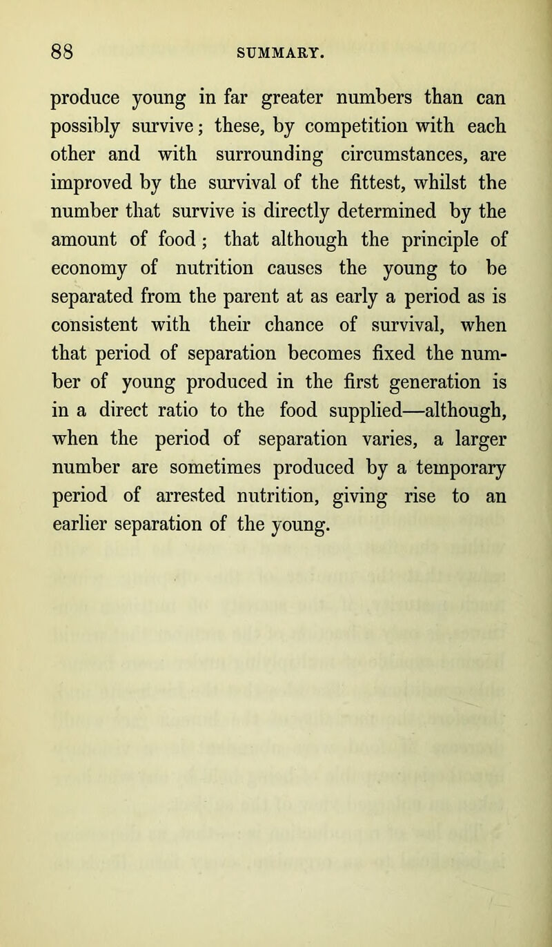 produce young in far greater numbers than can possibly survive; these, by competition with each other and with surrounding circumstances, are improved by the survival of the fittest, whilst the number that survive is directly determined by the amount of food; that although the principle of economy of nutrition causes the young to be separated from the parent at as early a period as is consistent with their chance of survival, when that period of separation becomes fixed the num- ber of young produced in the first generation is in a direct ratio to the food supplied—although, when the period of separation varies, a larger number are sometimes produced by a temporary period of arrested nutrition, giving rise to an earlier separation of the young.