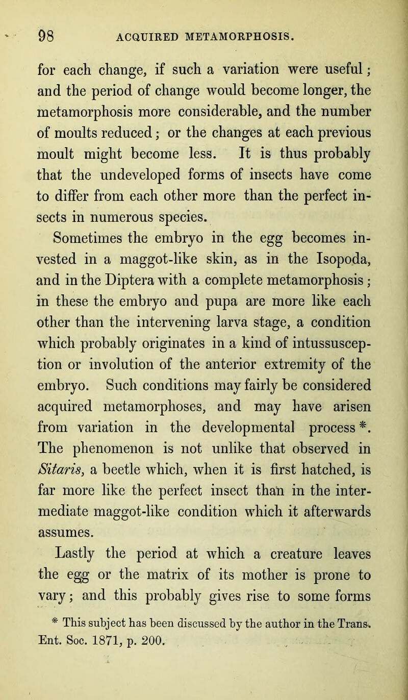 for each change, if such a variation were useful; and the period of change would become longer, the metamorphosis more considerable, and the number of moults reduced; or the changes at each previous moult might become less. It is thus probably that the undeveloped forms of insects have come to differ from each other more than the perfect in- sects in numerous species. Sometimes the embryo in the egg becomes in- vested in a maggot-like skin, as in the Isopoda, and in the Diptera with a complete metamorphosis; in these the embryo and pupa are more like each other than the intervening larva stage, a condition which probably originates in a kind of intussuscep- tion or involution of the anterior extremity of the embryo. Such conditions may fairly be considered acquired metamorphoses, and may have arisen from variation in the developmental process *. The phenomenon is not unlike that observed in Sitaris, a beetle which, when it is first hatched, is far more like the perfect insect than in the inter- mediate maggot-like condition which it afterwards assumes. Lastly the period at which a creature leaves the egg or the matrix of its mother is prone to vary; and this probably gives rise to some forms * This subject has been discussed by the author in the Trans, Ent. Soc. 1871, p. 200.