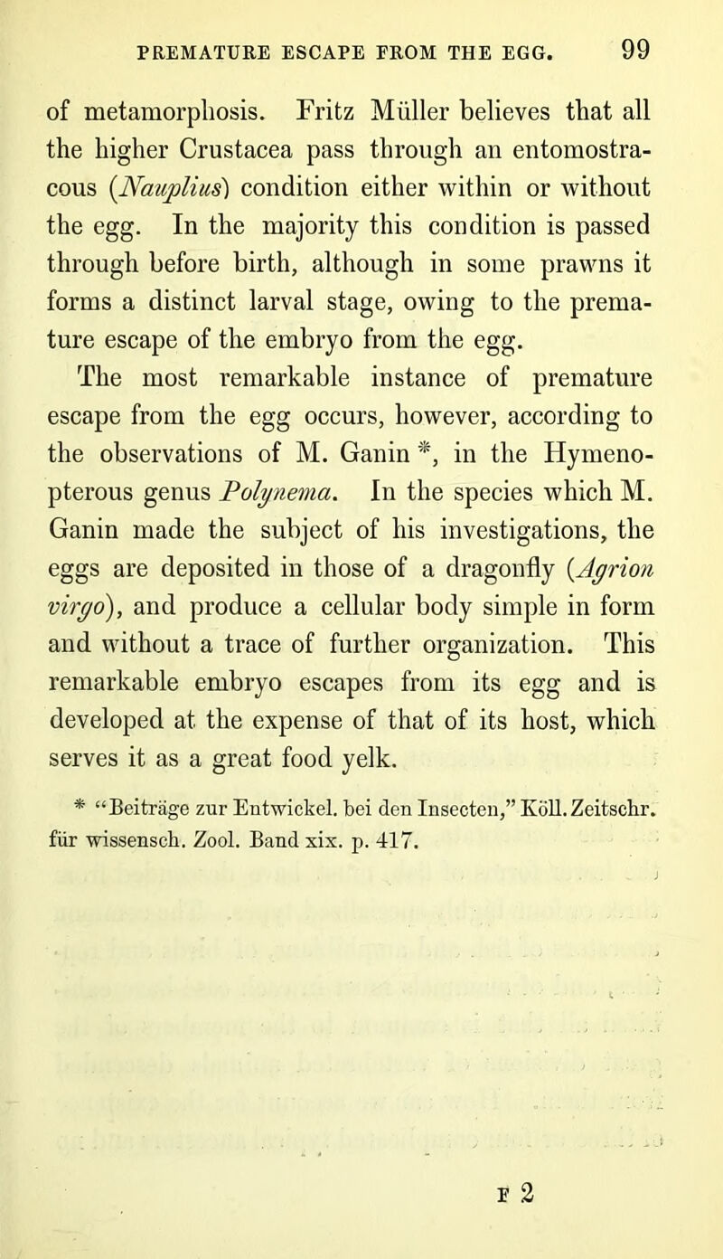 of metamorphosis. Fritz Muller believes that all the higher Crustacea pass through an entomostra- cous (Nauplius) condition either within or without the egg. In the majority this condition is passed through before birth, although in some prawns it forms a distinct larval stage, owing to the prema- ture escape of the embryo from the egg. The most remarkable instance of premature escape from the egg occurs, however, according to the observations of M. Ganin *, in the Hymeno- pterous genus Polynema. In the species which M. Ganin made the subject of his investigations, the eggs are deposited in those of a dragonfly (.Agrion viryo), and produce a cellular body simple in form and without a trace of further organization. This remarkable embryo escapes from its egg and is developed at the expense of that of its host, which serves it as a great food yelk. * “Beitrage zur Entwickel. bei den Insecten,” Kbit.Zeitschr. fur wissensch. Zool. Band xix. p. 417. . ... A -J E 2