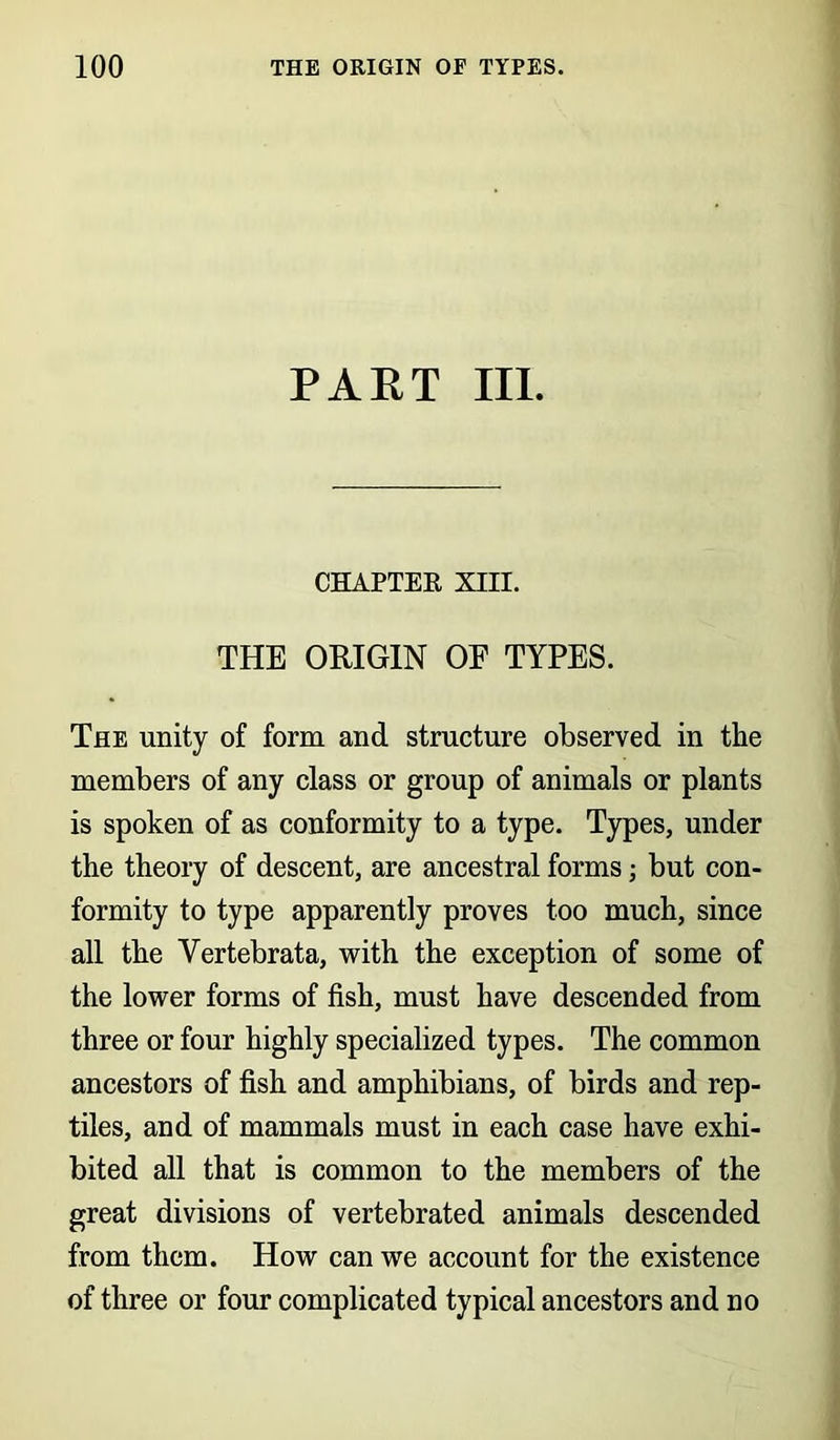 PART III. CHAPTER XIII. THE ORIGIN OF TYPES. The unity of form and structure observed in the members of any class or group of animals or plants is spoken of as conformity to a type. Types, under the theory of descent, are ancestral forms; but con- formity to type apparently proves too much, since all the Yertebrata, with the exception of some of the lower forms of fish, must have descended from three or four highly specialized types. The common ancestors of fish and amphibians, of birds and rep- tiles, and of mammals must in each case have exhi- bited all that is common to the members of the great divisions of vertebrated animals descended from them. How can we account for the existence of three or four complicated typical ancestors and no