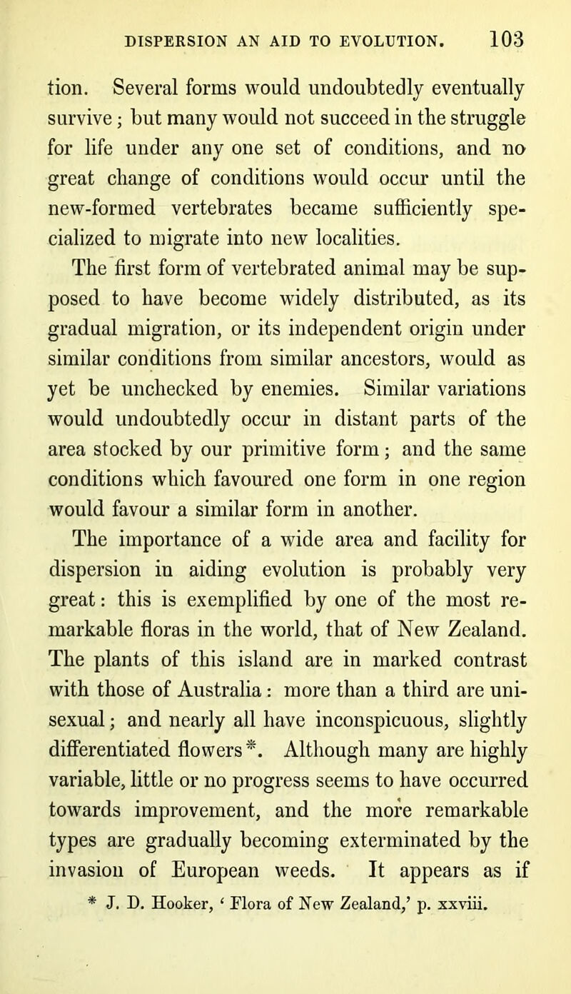 tion. Several forms would undoubtedly eventually survive; but many would not succeed in the struggle for life under any one set of conditions, and no great change of conditions would occur until the new-formed vertebrates became sufficiently spe- cialized to migrate into new localities. The first form of vertebrated animal may be sup- posed to have become widely distributed, as its gradual migration, or its independent origin under similar conditions from similar ancestors, would as yet be unchecked by enemies. Similar variations would undoubtedly occur in distant parts of the area stocked by our primitive form; and the same conditions which favoured one form in one region would favour a similar form in another. The importance of a wide area and facility for dispersion in aiding evolution is probably very great: this is exemplified by one of the most re- markable floras in the world, that of New Zealand. The plants of this island are in marked contrast with those of Australia: more than a third are uni- sexual ; and nearly all have inconspicuous, slightly differentiated flowers*. Although many are highly variable, little or no progress seems to have occurred towards improvement, and the more remarkable types are gradually becoming exterminated by the invasion of European weeds. It appears as if * J. D. Hooker, ‘ Flora of New Zealand,’ p. xxviii.