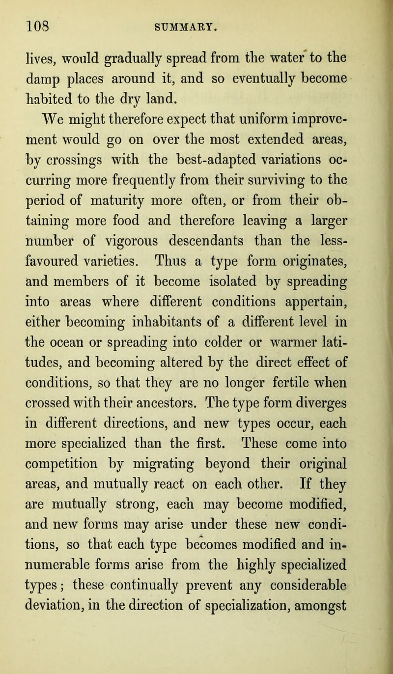 lives, would gradually spread from the water to the damp places around it, and so eventually become habited to the dry land. We might therefore expect that uniform improve- ment would go on over the most extended areas, by crossings with the best-adapted variations oc- curring more frequently from their surviving to the period of maturity more often, or from their ob- taining more food and therefore leaving a larger number of vigorous descendants than the less- favoured varieties. Thus a type form originates, and members of it become isolated by spreading into areas where different conditions appertain, either becoming inhabitants of a different level in the ocean or spreading into colder or warmer lati- tudes, and becoming altered by the direct effect of conditions, so that they are no longer fertile when crossed with their ancestors. The type form diverges in different directions, and new types occur, each more specialized than the first. These come into competition by migrating beyond their original areas, and mutually react on each other. If they are mutually strong, each may become modified, and new forms may arise under these new condi- tions, so that each type becomes modified and in- numerable forms arise from the highly specialized types; these continually prevent any considerable deviation, in the direction of specialization, amongst