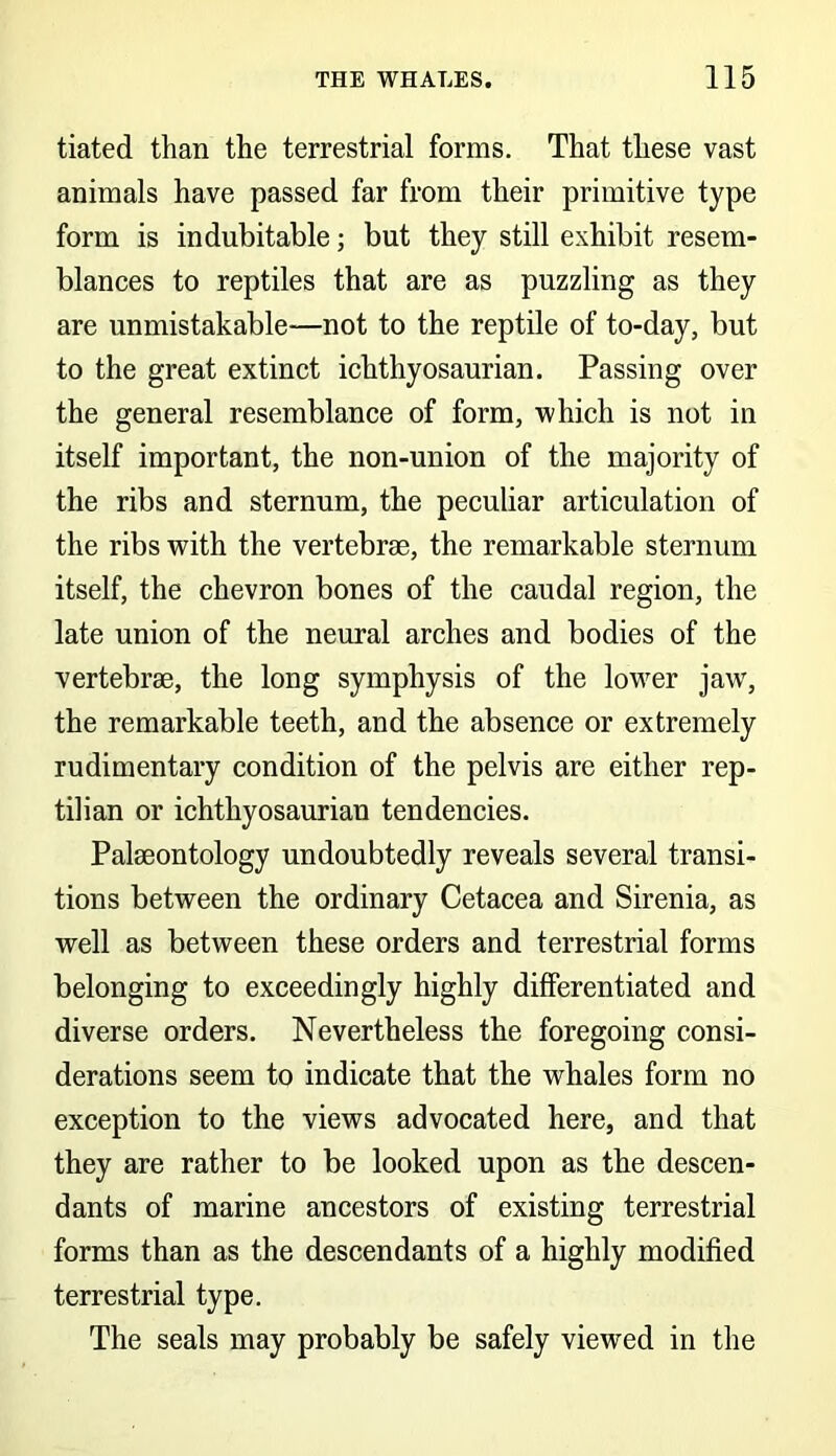 tiated than the terrestrial forms. That these vast animals have passed far from their primitive type form is indubitable; but they still exhibit resem- blances to reptiles that are as puzzling as they are unmistakable—not to the reptile of to-day, but to the great extinct ichthyosaurian. Passing over the general resemblance of form, which is not in itself important, the non-union of the majority of the ribs and sternum, the peculiar articulation of the ribs with the vertebrae, the remarkable sternum itself, the chevron bones of the caudal region, the late union of the neural arches and bodies of the vertebrae, the long symphysis of the lower jaw, the remarkable teeth, and the absence or extremely rudimentary condition of the pelvis are either rep- tilian or ichthyosaurian tendencies. Palaeontology undoubtedly reveals several transi- tions between the ordinary Cetacea and Sirenia, as well as between these orders and terrestrial forms belonging to exceedingly highly differentiated and diverse orders. Nevertheless the foregoing consi- derations seem to indicate that the whales form no exception to the views advocated here, and that they are rather to be looked upon as the descen- dants of marine ancestors of existing terrestrial forms than as the descendants of a highly modified terrestrial type. The seals may probably be safely viewed in the