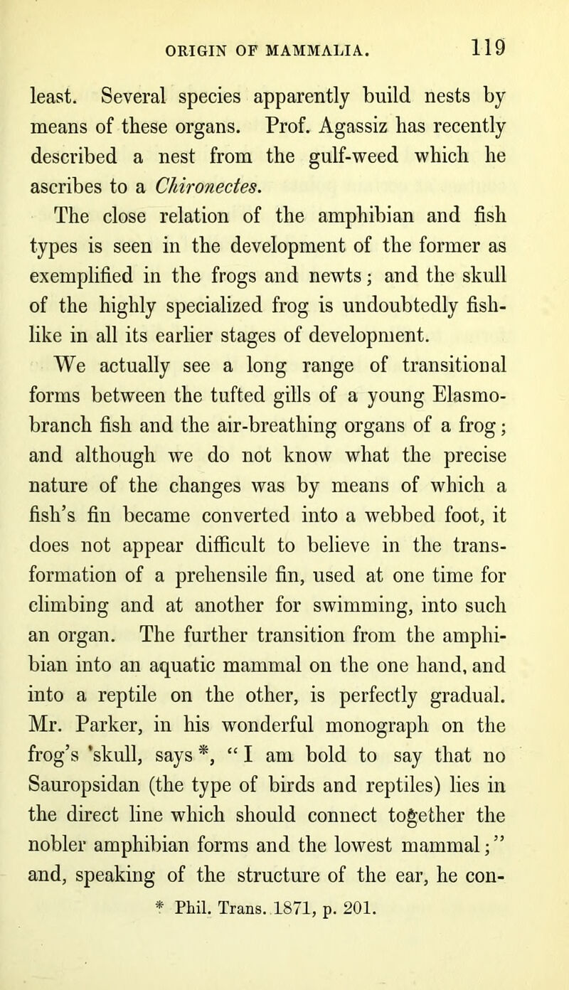 least. Several species apparently build nests by means of these organs. Prof. Agassiz has recently described a nest from the gulf-weed which he ascribes to a Chironectes. The close relation of the amphibian and fish types is seen in the development of the former as exemplified in the frogs and newts; and the skull of the highly specialized frog is undoubtedly fish- like in all its earlier stages of development. We actually see a long range of transitional forms between the tufted gills of a young Elasmo- branch fish and the air-breathing organs of a frog; and although we do not know what the precise nature of the changes was by means of which a fish’s fin became converted into a webbed foot, it does not appear difficult to believe in the trans- formation of a prehensile fin, used at one time for climbing and at another for swimming, into such an organ. The further transition from the amphi- bian into an aquatic mammal on the one hand, and into a reptile on the other, is perfectly gradual. Mr. Parker, in his wonderful monograph on the frog’s ’skull, says *, “ I am bold to say that no Sauropsidan (the type of birds and reptiles) lies in the direct line which should connect together the nobler amphibian forms and the lowest mammal;” and, speaking of the structure of the ear, he con-