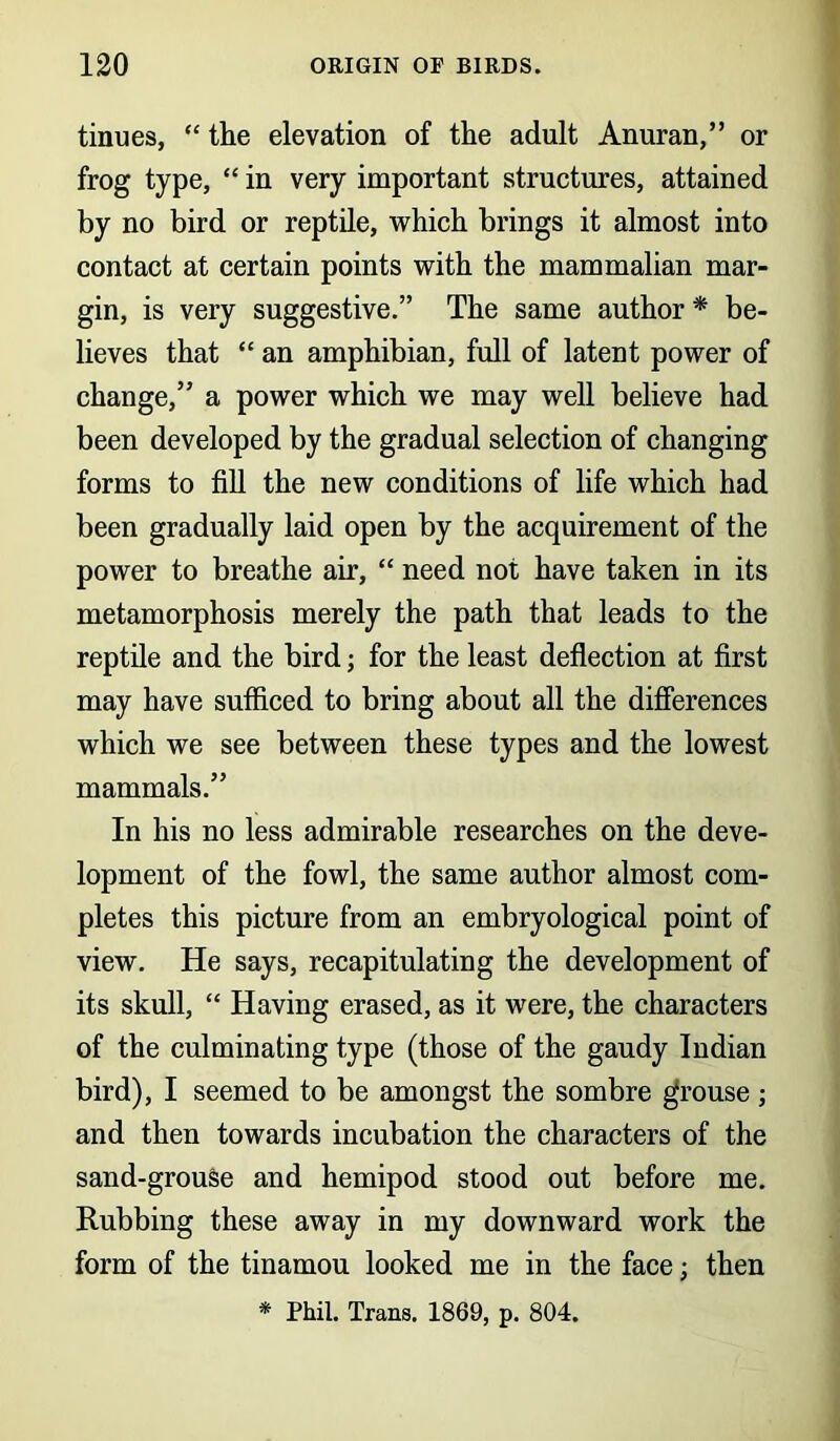 tinues, “ the elevation of the adult Anuran,” or frog type, “ in very important structures, attained by no bird or reptile, which brings it almost into contact at certain points with the mammalian mar- gin, is very suggestive.” The same author * be- lieves that “ an amphibian, full of latent power of change,” a power which we may well believe had been developed by the gradual selection of changing forms to fill the new conditions of life which had been gradually laid open by the acquirement of the power to breathe air, “ need not have taken in its metamorphosis merely the path that leads to the reptile and the bird; for the least deflection at first may have sufficed to bring about all the differences which we see between these types and the lowest mammals.” In his no less admirable researches on the deve- lopment of the fowl, the same author almost com- pletes this picture from an embryological point of view. He says, recapitulating the development of its skull, “ Having erased, as it were, the characters of the culminating type (those of the gaudy Indian bird), I seemed to be amongst the sombre grouse ; and then towards incubation the characters of the sand-grouse and hemipod stood out before me. Rubbing these away in my downward work the form of the tinamou looked me in the face; then