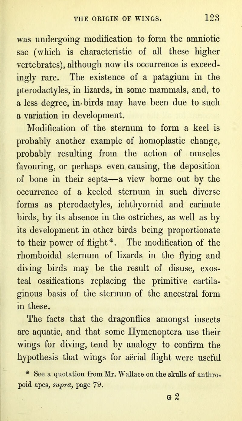 was undergoing modification to form the amniotic sac (which is characteristic of all these higher vertebrates), although now its occurrence is exceed- ingly rare. The existence of a patagium in the pterodactyles, in lizards, in some mammals, and, to a less degree, in-birds may have been due to such a variation in development. Modification of the sternum to form a keel is probably another example of homoplastic change, probably resulting from the action of muscles favouring, or perhaps even causing, the deposition of bone in their septa—a view borne out by the occurrence of a keeled sternum in such diverse forms as pterodactyles, ichthyornid and carinate birds, by its absence in the ostriches, as well as by its development in other birds being proportionate to their power of flight*. The modification of the rhomboidal sternum of lizards in the flying and diving birds may be the result of disuse, exos- teal ossifications replacing the primitive cartila- ginous basis of the sternum of the ancestral form in these. The facts that the dragonflies amongst insects are aquatic, and that some Hymenoptera use their wings for diving, tend by analogy to confirm the hypothesis that wings for aerial flight were useful * See a quotation from Mr. Wallace on the skulls of anthro- poid apes, supra, page 79.
