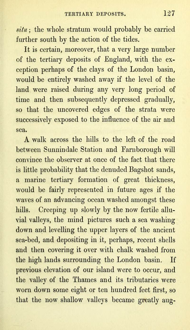 situ; the whole stratum would probably be carried further south by the action of the tides. It is certain, moreover, that a very large number of the tertiary deposits of England, with the ex- ception perhaps of the clays of the London basin, would be entirely washed away if the level of the land were raised during any very long period of time and then subsequently depressed gradually, so that the uncovered edges of the strata were successively exposed to the influence of the air and sea. A walk across the hills to the left of the road between Sunnindale Station and Earnborough will convince the observer at once of the fact that there is little probability that the denuded Bagshot sands, a marine tertiary formation of great thickness, would be fairly represented in future ages if the waves of an advancing ocean washed amongst these hills. Creeping up slowly by the now fertile allu- vial valleys, the mind pictures such a sea washing down and levelling the upper layers of the ancient sea-bed, and depositing in it, perhaps, recent shells and then covering it over with chalk washed from the high lands surrounding the London basin. If previous elevation of our island were to occur, and the valley of the Thames and its tributaries were worn down some eight or ten hundred feet first, so that the now shallow valleys became greatly aug-