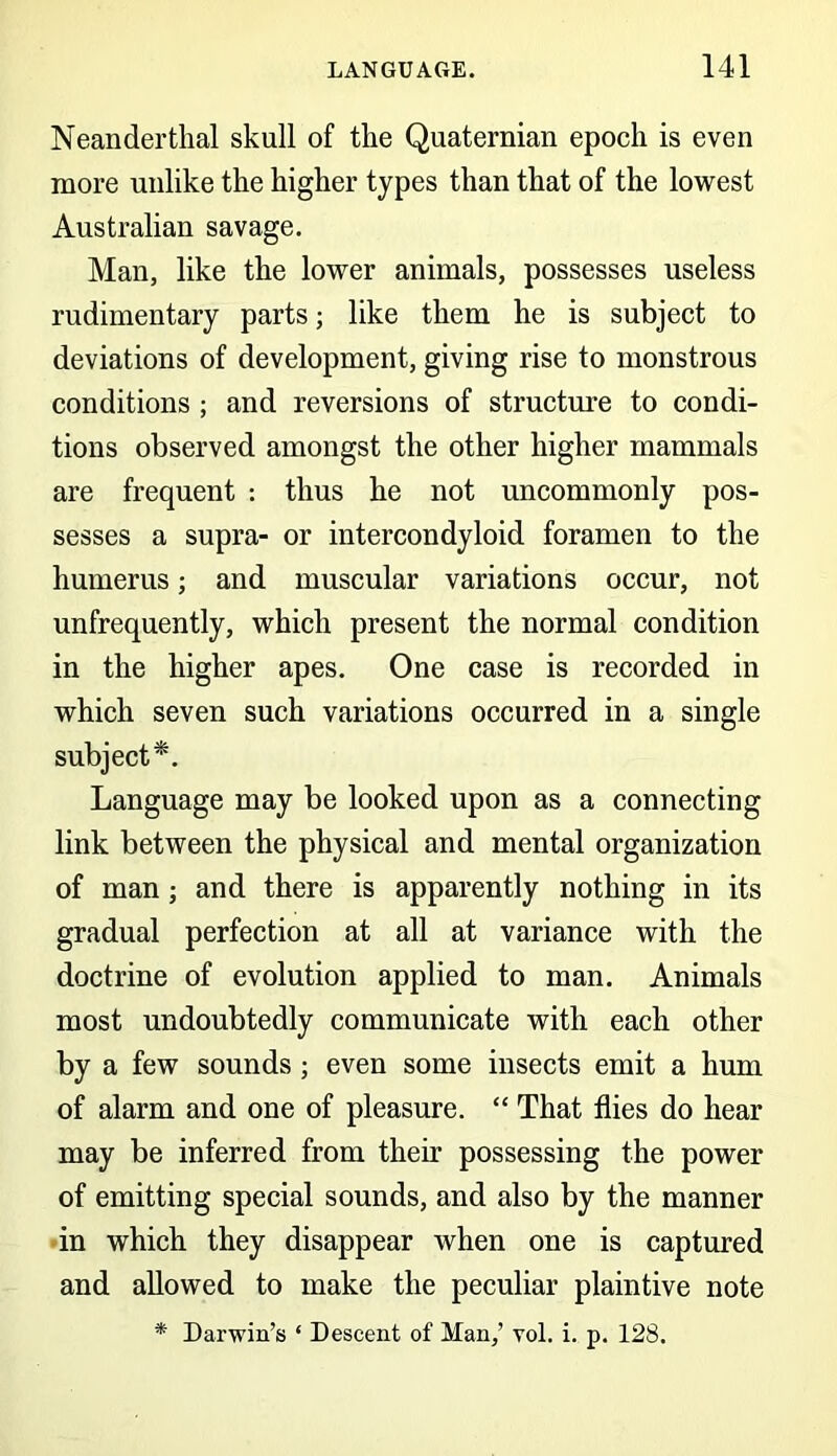 Neanderthal skull of the Quaternian epoch is even more unlike the higher types than that of the lowest Australian savage. Man, like the lower animals, possesses useless rudimentary parts; like them he is subject to deviations of development, giving rise to monstrous conditions ; and reversions of structure to condi- tions observed amongst the other higher mammals are frequent : thus he not uncommonly pos- sesses a supra- or intercondyloid foramen to the humerus; and muscular variations occur, not unfrequently, which present the normal condition in the higher apes. One case is recorded in which seven such variations occurred in a single subject*. Language may be looked upon as a connecting link between the physical and mental organization of man; and there is apparently nothing in its gradual perfection at all at variance with the doctrine of evolution applied to man. Animals most undoubtedly communicate with each other by a few sounds; even some insects emit a hum of alarm and one of pleasure. “ That flies do hear may be inferred from their possessing the power of emitting special sounds, and also by the manner in which they disappear when one is captured and allowed to make the peculiar plaintive note