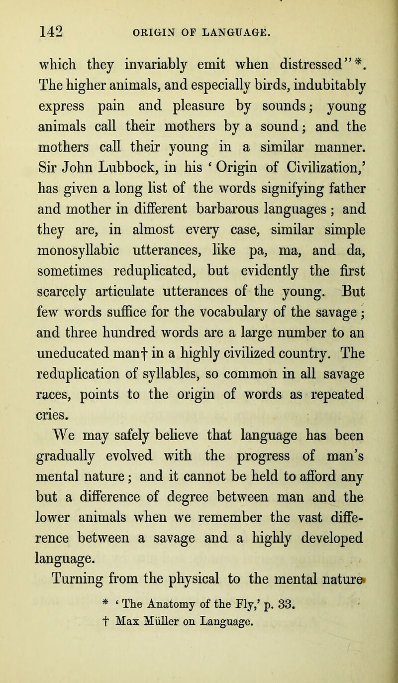 which they invariably emit when distressed”*. The higher animals, and especially birds, indubitably express pain and pleasure by sounds; young animals call their mothers by a sound; and the mothers call their young in a similar manner. Sir John Lubbock, in his ‘ Origin of Civilization,’ has given a long list of the words signifying father and mother in different barbarous languages ; and they are, in almost every case, similar simple monosyllabic utterances, like pa, ma, and da, sometimes reduplicated, but evidently the first scarcely articulate utterances of the young. But few words suffice for the vocabulary of the savage ; and three hundred words are a large number to an uneducated manf in a highly civilized country. The reduplication of syllables, so common in all savage races, points to the origin of words as repeated cries. We may safely believe that language has been gradually evolved with the progress of man’s mental nature; and it cannot be held to afford any but a difference of degree between man and the lower animals when we remember the vast diffe- rence between a savage and a highly developed language. Turning from the physical to the mental nature- * ‘ The Anatomy of the My,’ p. 33. t Max Muller on Language.