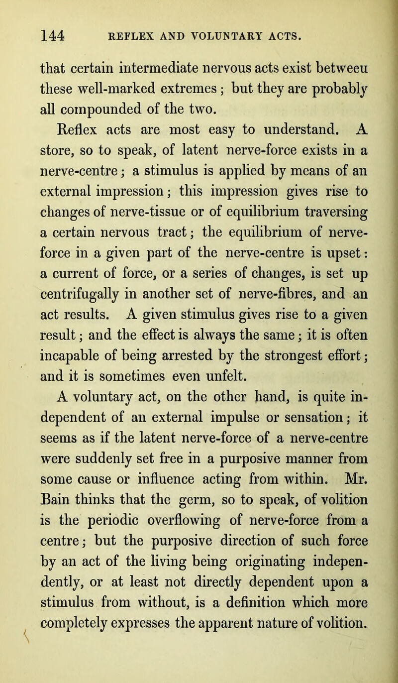 that certain intermediate nervous acts exist betweeu these well-marked extremes ; but they are probably all compounded of the two. Reflex acts are most easy to understand. A store, so to speak, of latent nerve-force exists in a nerve-centre; a stimulus is applied by means of an external impression; this impression gives rise to changes of nerve-tissue or of equilibrium traversing a certain nervous tract; the equilibrium of nerve- force in a given part of the nerve-centre is upset: a current of force, or a series of changes, is set up centrifugally in another set of nerve-fibres, and an act results. A given stimulus gives rise to a given result; and the effect is always the same; it is often incapable of being arrested by the strongest effort; and it is sometimes even unfelt. A voluntary act, on the other hand, is quite in- dependent of an external impulse or sensation; it seems as if the latent nerve-force of a nerve-centre were suddenly set free in a purposive manner from some cause or influence acting from within. Mr. Bain thinks that the germ, so to speak, of volition is the periodic overflowing of nerve-force from a centre; but the purposive direction of such force by an act of the living being originating indepen- dently, or at least not directly dependent upon a stimulus from without, is a definition which more completely expresses the apparent nature of volition.