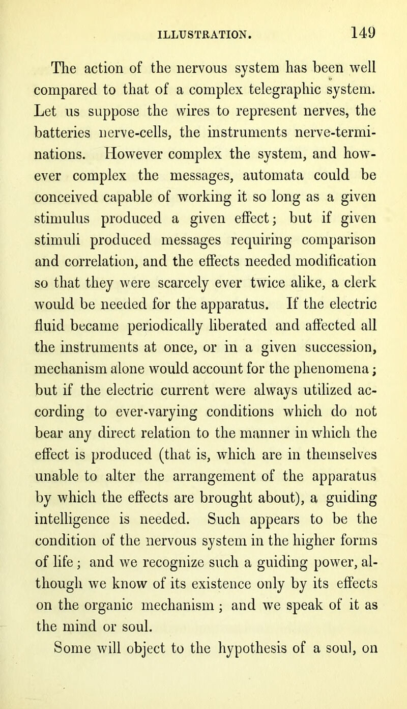 The action of the nervous system has been well compared to that of a complex telegraphic system. Let us suppose the wires to represent nerves, the batteries nerve-cells, the instruments nerve-termi- nations. However complex the system, and how- ever complex the messages, automata could be conceived capable of working it so long as a given stimulus produced a given effect; but if given stimuli produced messages requiring comparison and correlation, and the effects needed modification so that they were scarcely ever twice alike, a clerk would be needed for the apparatus. If the electric fluid became periodically liberated and affected all the instruments at once, or in a given succession, mechanism alone would account for the phenomena; but if the electric current were always utilized ac- cording to ever-varying conditions which do not bear any direct relation to the manner in which the effect is produced (that is, which are in themselves unable to alter the arrangement of the apparatus by which the effects are brought about), a guiding intelligence is needed. Such appears to be the condition of the nervous system in the higher forms of life ; and we recognize such a guiding power, al- though we know of its existence ouly by its effects on the organic mechanism; and we speak of it as the mind or soul. Some will object to the hypothesis of a soul, on
