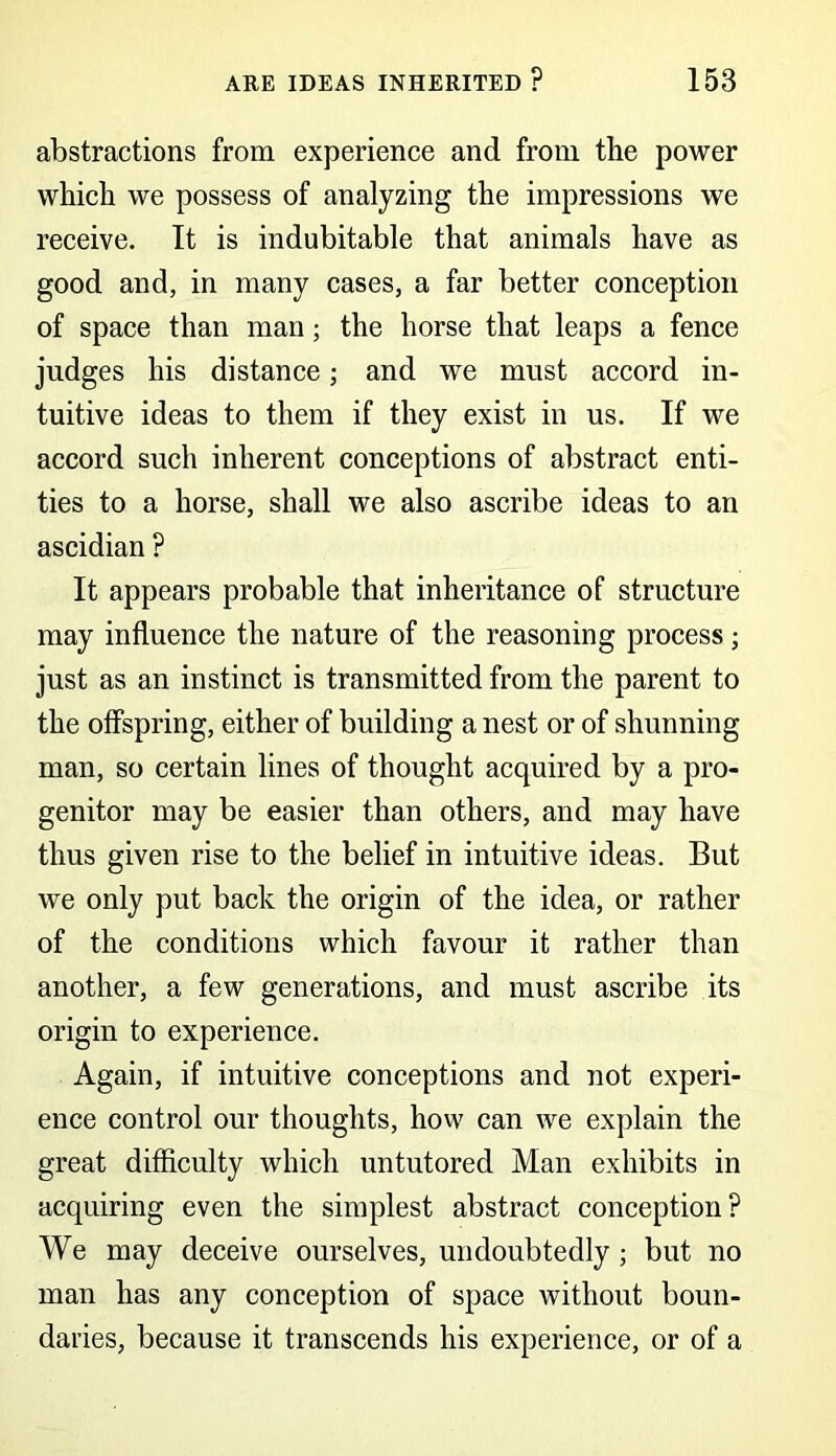 abstractions from experience and from the power which we possess of analyzing the impressions we receive. It is indubitable that animals have as good and, in many cases, a far better conception of space than man; the horse that leaps a fence judges his distance; and we must accord in- tuitive ideas to them if they exist in us. If we accord such inherent conceptions of abstract enti- ties to a horse, shall we also ascribe ideas to an ascidian ? It appears probable that inheritance of structure may influence the nature of the reasoning process; just as an instinct is transmitted from the parent to the offspring, either of building a nest or of shunning man, so certain lines of thought acquired by a pro- genitor may be easier than others, and may have thus given rise to the belief in intuitive ideas. But we only put back the origin of the idea, or rather of the conditions which favour it rather than another, a few generations, and must ascribe its origin to experience. Again, if intuitive conceptions and not experi- ence control our thoughts, how can we explain the great difficulty which untutored Man exhibits in acquiring even the simplest abstract conception? We may deceive ourselves, undoubtedly; but no man has any conception of space without boun- daries, because it transcends his experience, or of a