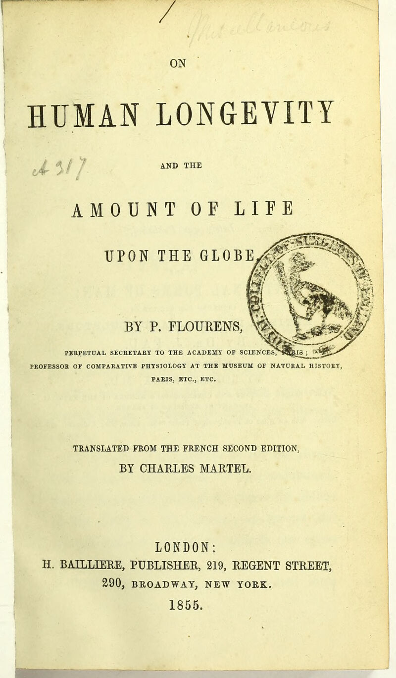 ON HUMAN LONGEVITY AMOUNT OF LIFE PERPETUAL SECRETARY TO THE ACADEMY OF PROFESSOR OF COMPARATIVE PHYSIOLOGY AT THE MUSEUM OF NATURAL HISTORY, PARIS, ETC., ETC. UPON THE GLOBE BY P. FLOUKENS, TRANSLATED FROM THE FRENCH SECOND EDITION, BY CHARLES MARTEL. LONDON: H. BAILLIERE, PUBLISHER, 219, REGENT STREET, 290, BROADWAY, NEW YORK. 1855.