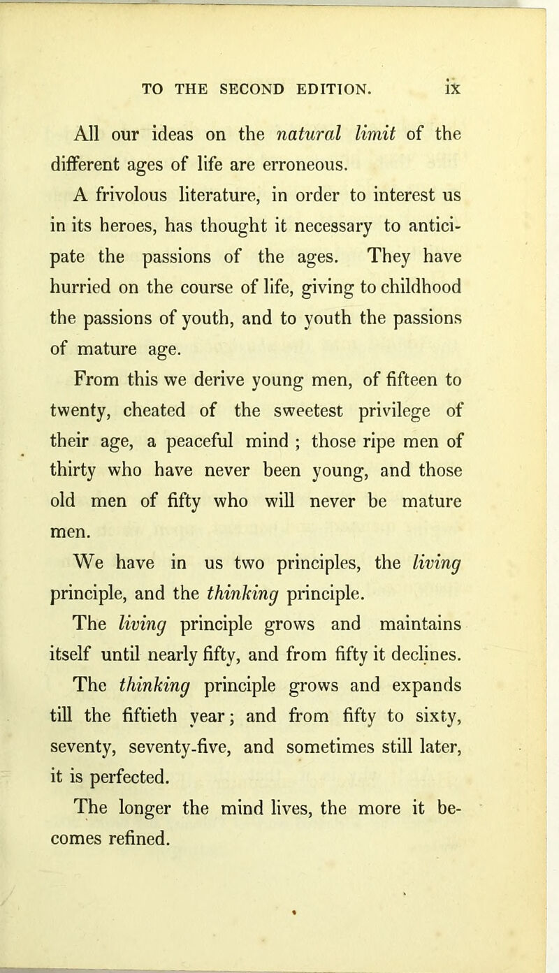 All our ideas on the natural limit of the different ages of life are erroneous. A frivolous literature, in order to interest us in its heroes, has thought it necessary to antici- pate the passions of the ages. They have hurried on the course of life, giving to childhood the passions of youth, and to youth the passions of mature age. From this we derive young men, of fifteen to twenty, cheated of the sweetest privilege of their age, a peaceful mind ; those ripe men of thirty who have never been young, and those old men of fifty who will never be mature men. We have in us two principles, the living principle, and the thinking principle. The living principle grows and maintains itself until nearly fifty, and from fifty it declines. The thinking principle grows and expands till the fiftieth year; and from fifty to sixty, seventy, seventy-five, and sometimes still later, it is perfected. The longer the mind lives, the more it be- comes refined.