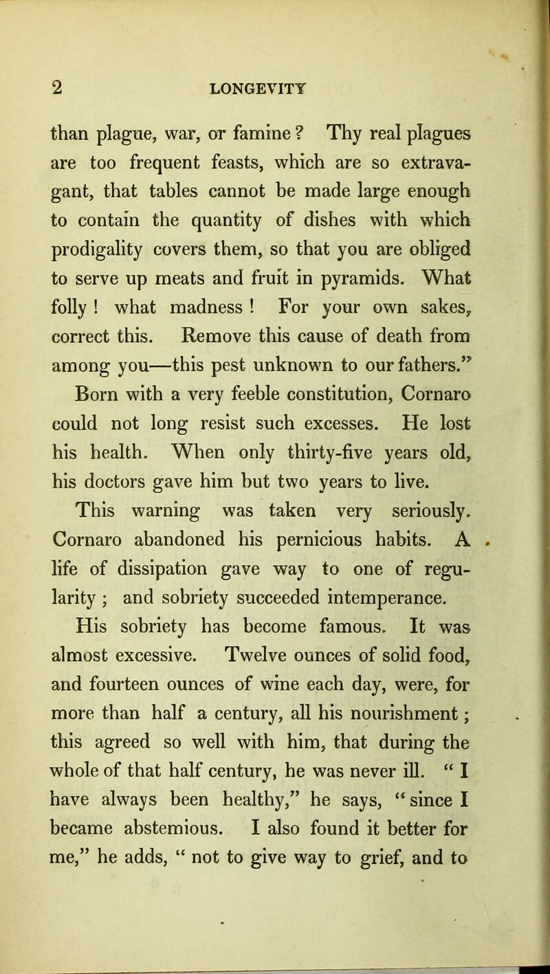 than plague, war, or famine ? Thy real plagues are too frequent feasts, which are so extrava- gant, that tables cannot be made large enough to contain the quantity of dishes with which prodigality covers them, so that you are obliged to serve up meats and fruit in pyramids. What folly ! what madness ! For your own sakes, correct this. Remove this cause of death from among you—this pest unknown to our fathers.” Born with a very feeble constitution, Cornaro could not long resist such excesses. He lost his health. When only thirty-five years old, his doctors gave him but two years to live. This warning was taken very seriously. Cornaro abandoned his pernicious habits. A . life of dissipation gave way to one of regu- larity ; and sobriety succeeded intemperance. His sobriety has become famous. It was almost excessive. Twelve ounces of solid food, and fourteen ounces of wine each day, were, for more than half a century, all his nourishment; this agreed so well with him, that during the whole of that half century, he was never ill. “ I have always been healthy,” he says, “ since I became abstemious. I also found it better for me,” he adds, “ not to give way to grief, and to