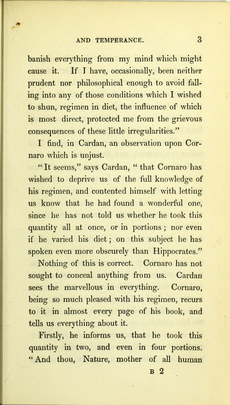 banish everything from my mind which might cause it. If I have, occasionally, been neither prudent nor philosophical enough to avoid fall- ing into any of those conditions which I wished to shun, regimen in diet, the influence of which is most direct, protected me from the grievous consequences of these little irregularities.” I find, in Cardan, an observation upon Cor- naro which is unjust. “ It seems,” says Cardan, “ that Cornaro has wished to deprive us of the full knowledge of his regimen, and contented himself with letting us know that he had found a wonderful one, since he has not told us whether he took this quantity all at once, or in portions ; nor even if he varied his diet; on this subject he has spoken even more obscurely than Hippocrates.” Nothing of this is correct. Cornaro has not sought to conceal anything from us. Cardan sees the marvellous in everything. Cornaro, being so much pleased with his regimen, recurs to it in almost every page of his book, and tells us everything about it. Firstly, he informs us, that he took this quantity in two, and even in four portions. “ And thou, Nature, mother of all human