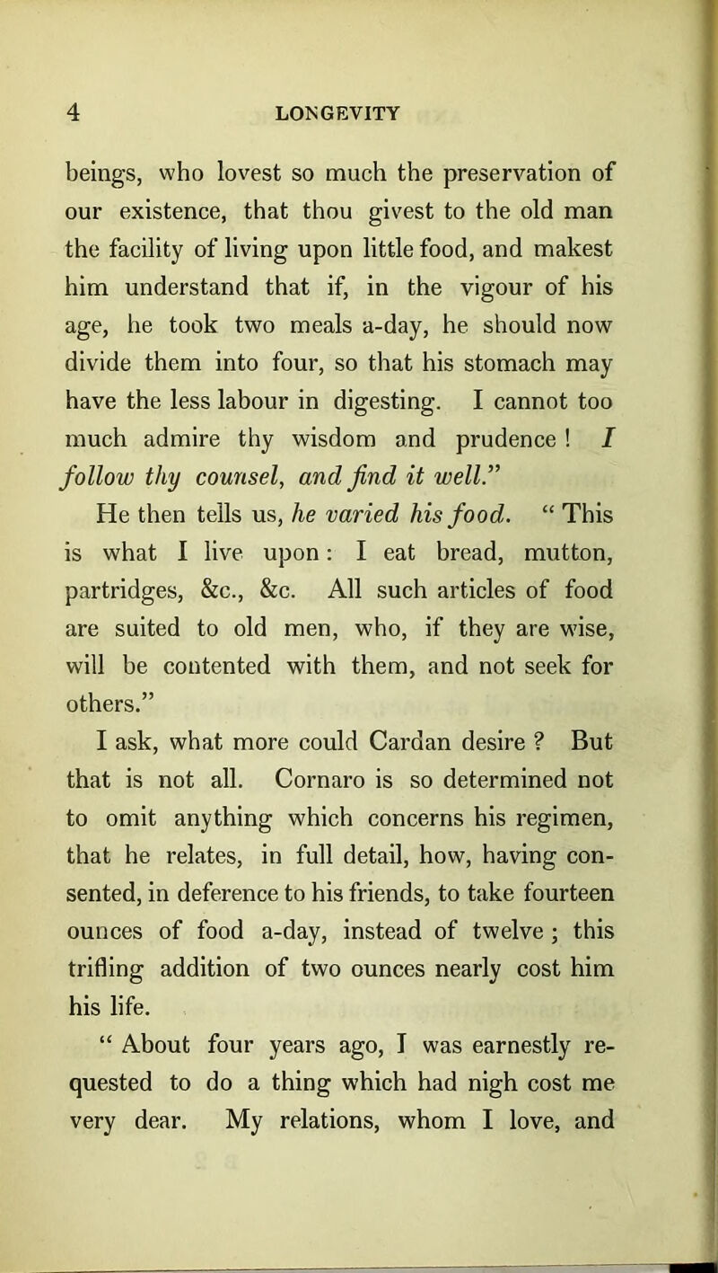 beings, who lovest so much the preservation of our existence, that thou givest to the old man the facility of living upon little food, and makest him understand that if, in the vigour of his age, he took two meals a-day, he should now divide them into four, so that his stomach may have the less labour in digesting. I cannot too much admire thy wisdom and prudence ! I follow thy counsel, and find it well.” He then tells us, he varied his food. “ This is what I live upon: I eat bread, mutton, partridges, &c., &c. All such articles of food are suited to old men, who, if they are wise, will he contented with them, and not seek for others.” I ask, what more could Cardan desire ? But that is not all. Cornaro is so determined not to omit anything which concerns his regimen, that he relates, in full detail, how, having con- sented, in deference to his friends, to take fourteen ounces of food a-day, instead of twelve ; this trifling addition of two ounces nearly cost him his life. “ About four years ago, I was earnestly re- quested to do a thing which had nigh cost me very dear. My relations, whom I love, and