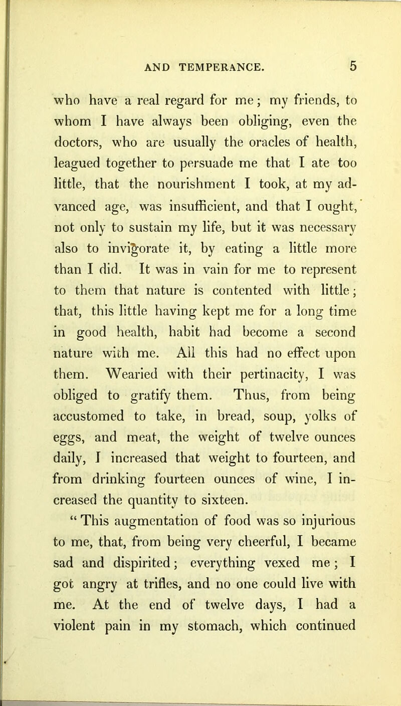 who have a real regard for me; my friends, to whom I have always been obliging, even the doctors, who are usually the oracles of health, leagued together to persuade me that I ate too little, that the nourishment I took, at my ad- vanced age, was insufficient, and that I ought, not only to sustain my life, but it was necessary also to invigorate it, by eating a little more than I did. It was in vain for me to represent to them that nature is contented with little; that, this little having kept me for a long time in good health, habit had become a second nature with me. All this had no effect upon them. Wearied with their pertinacity, I was obliged to gratify them. Thus, from being accustomed to take, in bread, soup, yolks of eggs, and meat, the weight of twelve ounces daily, I increased that weight to fourteen, and from drinking fourteen ounces of wine, I in- creased the quantity to sixteen. “ This augmentation of food was so injurious to me, that, from being very cheerful, I became sad and dispirited; everything vexed me; I got angry at trifles, and no one could live with me. At the end of twelve days, I had a violent pain in my stomach, which continued