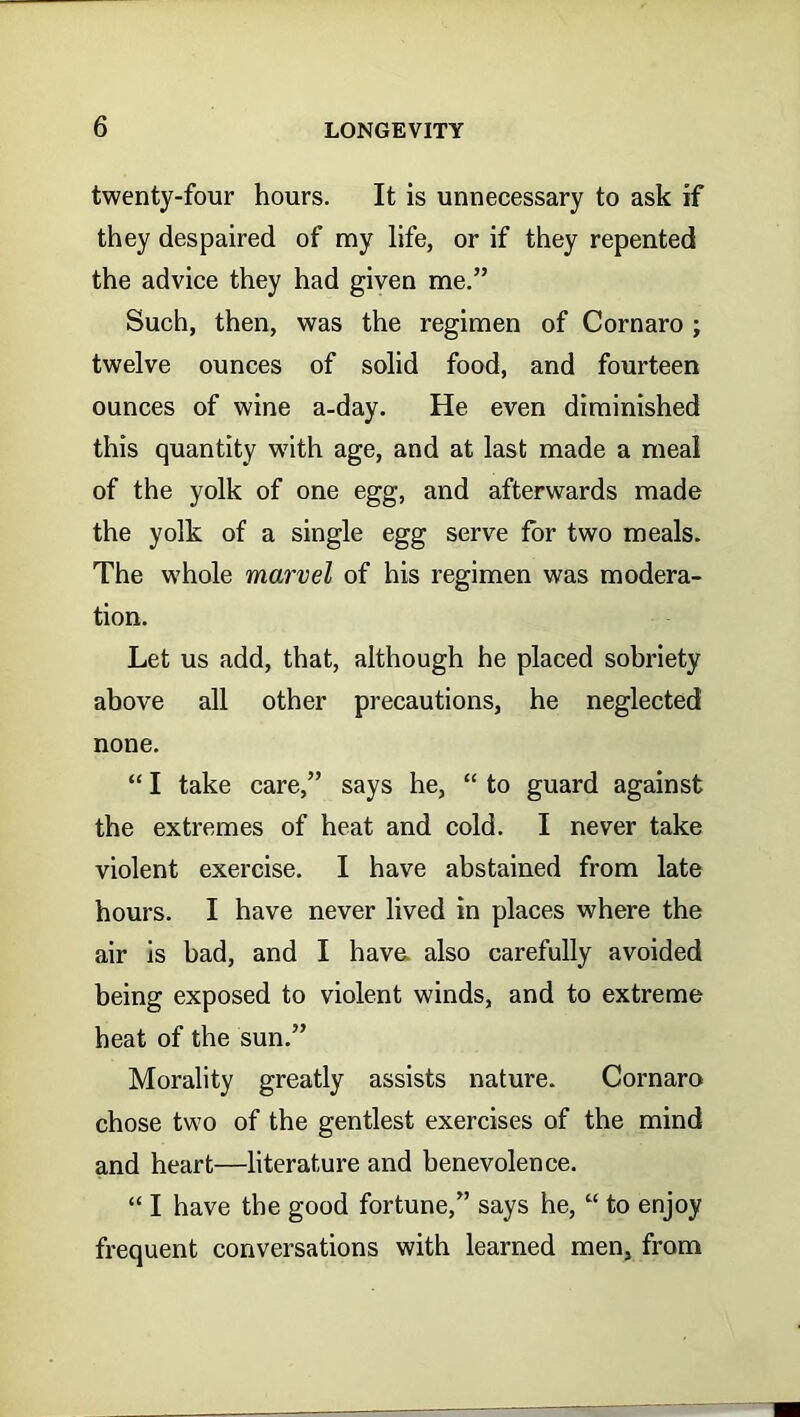 twenty-four hours. It is unnecessary to ask if they despaired of ray life, or if they repented the advice they had given me.” Such, then, was the regimen of Cornaro ; twelve ounces of solid food, and fourteen ounces of wine a-day. He even diminished this quantity w7ith age, and at last made a meal of the yolk of one egg, and afterwards made the yolk of a single egg serve for two meals. The whole marvel of his regimen was modera- tion. Let us add, that, although he placed sobriety above all other precautions, he neglected none. “ I take care,” says he, “ to guard against the extremes of heat and cold. I never take violent exercise. I have abstained from late hours. I have never lived in places where the air is bad, and I have, also carefully avoided being exposed to violent winds, and to extreme heat of the sun.” Morality greatly assists nature. Cornaro chose two of the gentlest exercises of the mind and heart—literature and benevolence. “ I have the good fortune,” says he, “ to enjoy frequent conversations with learned men, from