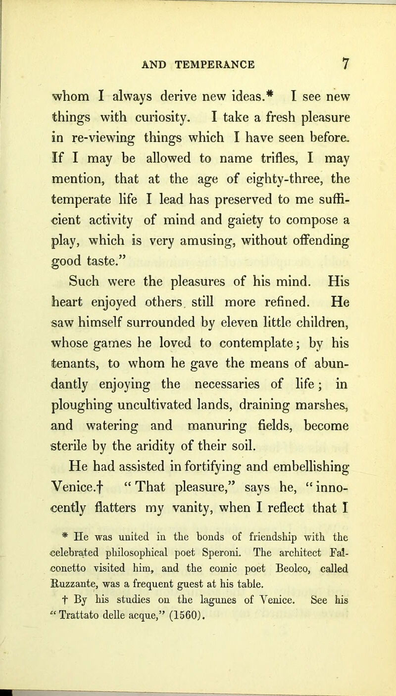 whom I always derive new ideas.* I see new things with curiosity. I take a fresh pleasure in re-viewing things which I have seen before. If I may be allowed to name trifles, I may mention, that at the age of eighty-three, the temperate life I lead has preserved to me suffi- cient activity of mind and gaiety to compose a play, which is very amusing, without offending good taste.” Such were the pleasures of his mind. His heart enjoyed others still more refined. He saw himself surrounded by eleven little children, whose games he loved to contemplate; by his tenants, to whom he gave the means of abun- dantly enjoying the necessaries of life; in ploughing uncultivated lands, draining marshes, and watering and manuring fields, become sterile by the aridity of their soil. He had assisted in fortifying and embellishing Venice.f “That pleasure,” says he, “inno- cently flatters my vanity, when I reflect that I * He was united in the bonds of friendship with the celebrated philosophical poet Speroni. The architect Fal- conetto visited him, and the comic poet Beolco, called Ruzzante, was a frequent guest at his table. t By his studies on the lagunes of Venice. See his “Trattato delle acque,” (1560).