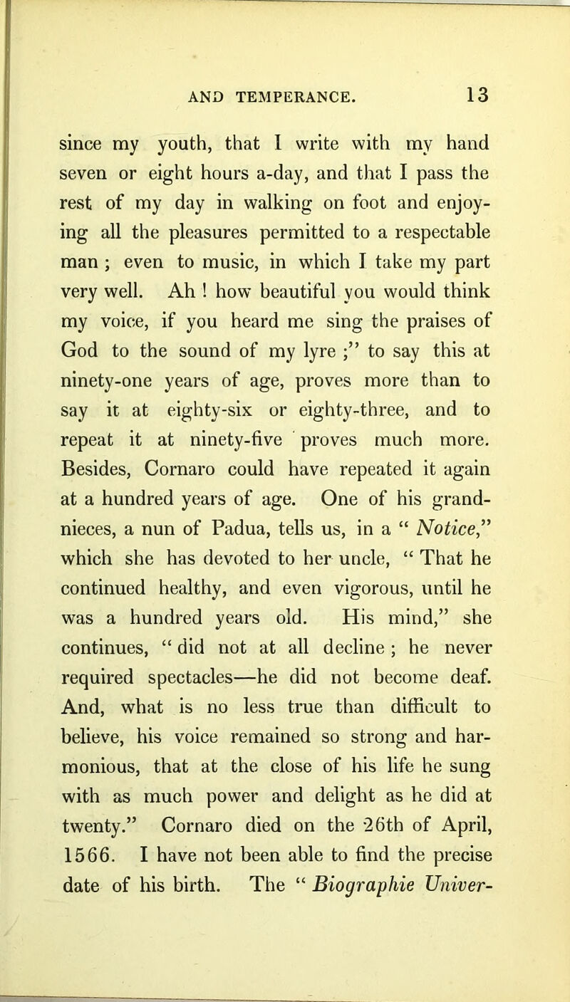 since my youth, that 1 write with my hand seven or eight hours a-day, and that I pass the rest of my day in walking on foot and enjoy- ing all the pleasures permitted to a respectable man ; even to music, in which I take my part very well. Ah ! how beautiful you would think my voice, if you heard me sing the praises of God to the sound of my lyre to say this at ninety-one years of age, proves more than to say it at eighty-six or eighty-three, and to repeat it at ninety-five proves much more. Besides, Cornaro could have repeated it again at a hundred years of age. One of his grand- nieces, a nun of Padua, tells us, in a “ Notice,” which she has devoted to her uncle, “ That he continued healthy, and even vigorous, until he was a hundred years old. His mind,” she continues, “ did not at all decline ; he never required spectacles—he did not become deaf. And, what is no less true than difficult to believe, his voice remained so strong and har- monious, that at the close of his life he sung with as much power and delight as he did at twenty.” Cornaro died on the 26th of April, 1566. I have not been able to find the precise date of his birth. The “ Biographie Univer-