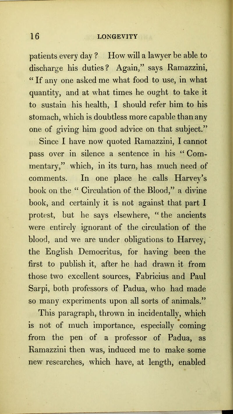 patients every day ? How will a lawyer be able to discharge his duties? Again,” says Ramazzini, “ If any one asked me what food to use, in what quantity, and at what times he ought to take it to sustain his health, I should refer him to his stomach, which is doubtless more capable than any one of giving him good advice on that subject.” Since I have now quoted Ramazzini, I cannot pass over in silence a sentence in his “ Com- mentary,” which, in its turn, has much need of comments. In one place he calls Harvey’s book on the “ Circulation of the Blood,” a divine book, and certainly it is not against that part I protest, but he says elsewhere, “the ancients were entirely ignorant of the circulation of the blood, and we are under obligations to Harvey, the English Democritus, for having been the first to publish it, after he had drawn it from those two excellent sources, Fabricius and Paul Sarpi, both professors of Padua, who had made so many experiments upon all sorts of animals.” This paragraph, thrown in incidentally, which is not of much importance, especially coming from the pen of a professor of Padua, as Ramazzini then was, induced me to make some new researches, which have, at length, enabled