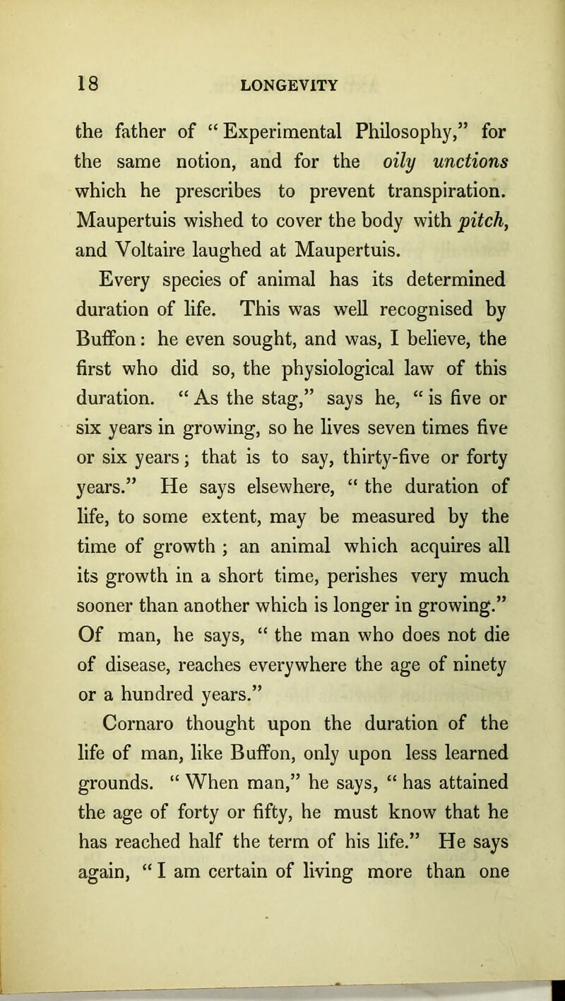 the father of “ Experimental Philosophy,” for the same notion, and for the oily unctions which he prescribes to prevent transpiration. Maupertuis wished to cover the body with pitch, and Voltaire laughed at Maupertuis. Every species of animal has its determined duration of life. This was well recognised by Buffon: he even sought, and was, I believe, the first who did so, the physiological law of this duration. “ As the stag,” says he, “ is five or six years in growing, so he lives seven times five or six years; that is to say, thirty-five or forty years.” He says elsewhere, “ the duration of life, to some extent, may be measured by the time of growth ; an animal which acquires all its growth in a short time, perishes very much sooner than another which is longer in growing.” Of man, he says, “ the man who does not die of disease, reaches everywhere the age of ninety or a hundred years.” Cornaro thought upon the duration of the life of man, like Buffon, only upon less learned grounds. “ When man,” he says, “ has attained the age of forty or fifty, he must know that he has reached half the term of his life.” He says again, “ I am certain of living more than one