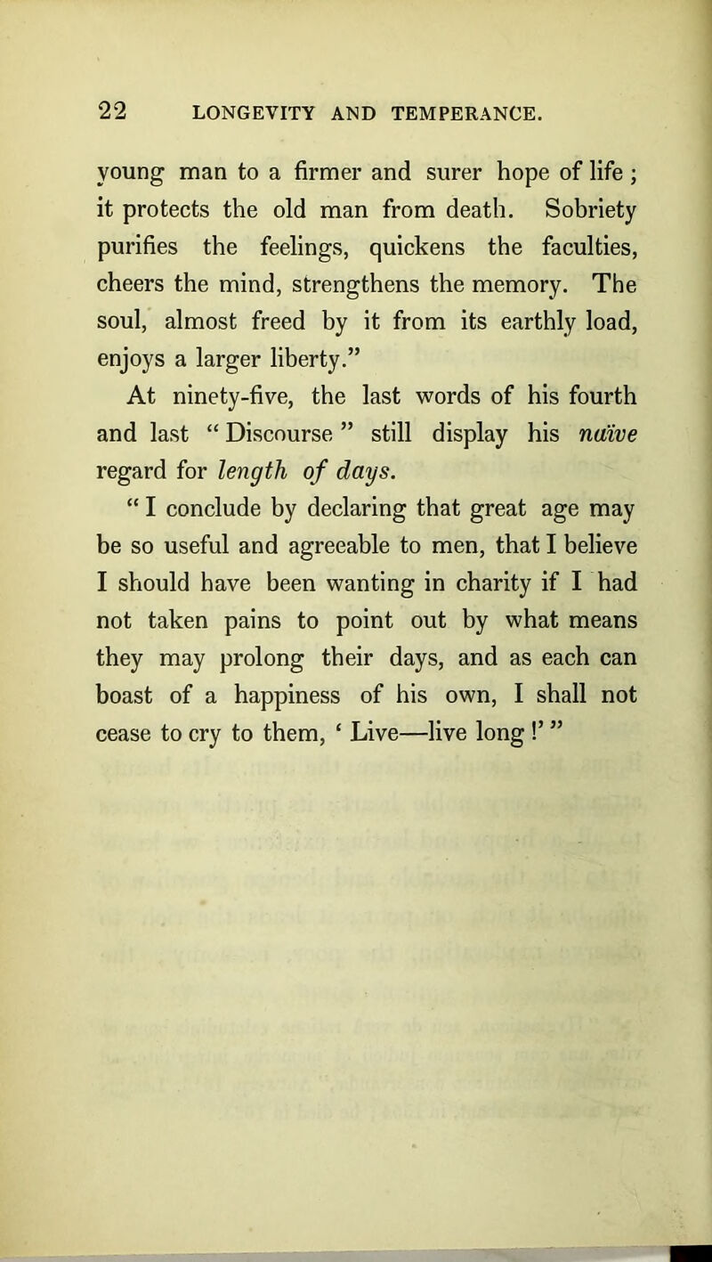 young man to a firmer and surer hope of life ; it protects the old man from death. Sobriety purifies the feelings, quickens the faculties, cheers the mind, strengthens the memory. The soul, almost freed by it from its earthly load, enjoys a larger liberty.” At ninety-five, the last words of his fourth and last “ Discourse ” still display his naive regard for length of days. “ I conclude by declaring that great age may be so useful and agreeable to men, that I believe I should have been wanting in charity if I had not taken pains to point out by what means they may prolong their days, and as each can boast of a happiness of his own, I shall not cease to cry to them, ‘ Live—live long !’ ”