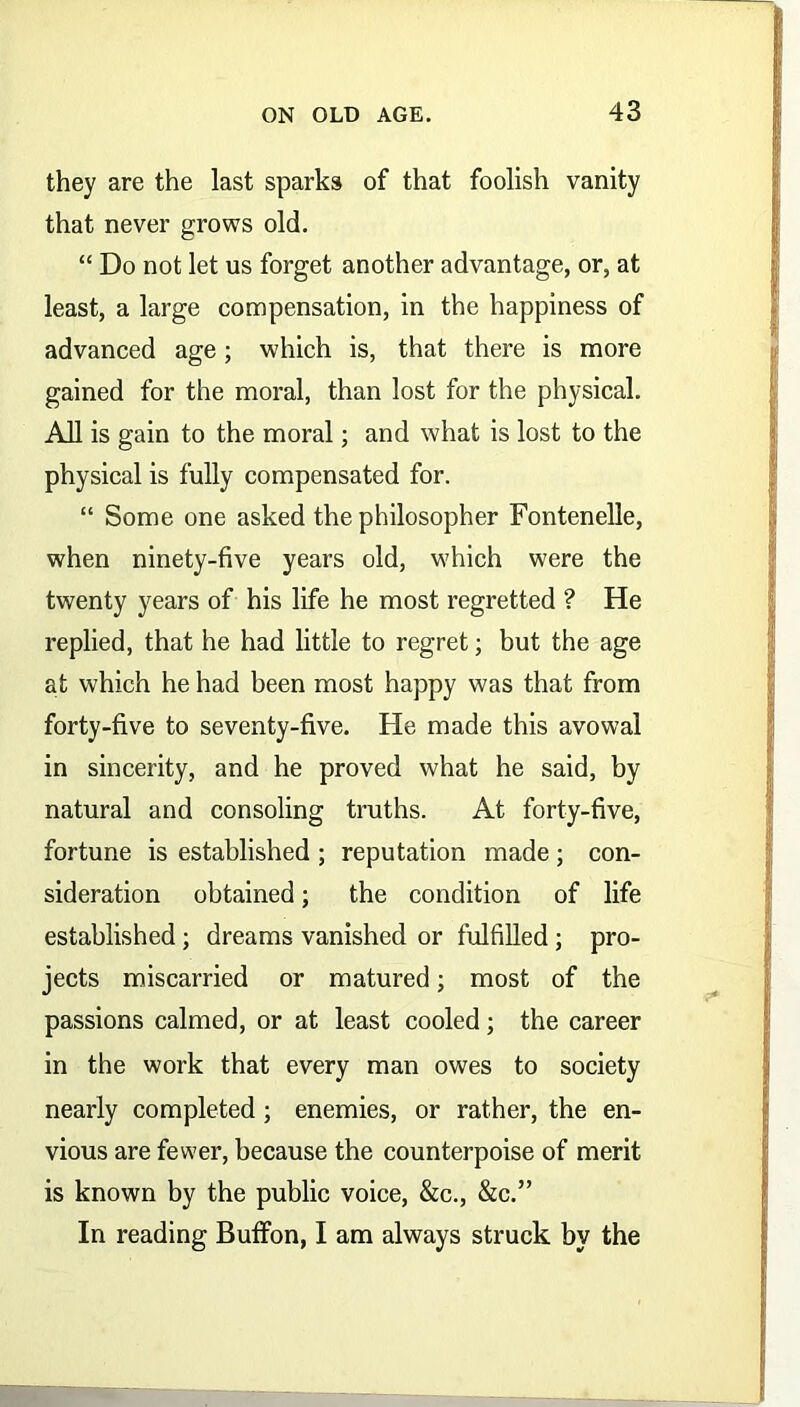 they are the last sparks of that foolish vanity that never grows old. “ Do not let us forget another advantage, or, at least, a large compensation, in the happiness of advanced age; which is, that there is more gained for the moral, than lost for the physical. All is gain to the moral; and what is lost to the physical is fully compensated for. “ Some one asked the philosopher Fontenelle, when ninety-five years old, which were the twenty years of his life he most regretted ? He replied, that he had little to regret; but the age at which he had been most happy was that from forty-five to seventy-five. He made this avowal in sincerity, and he proved what he said, by natural and consoling truths. At forty-five, fortune is established ; reputation made ; con- sideration obtained; the condition of life established; dreams vanished or fulfilled ; pro- jects miscarried or matured; most of the passions calmed, or at least cooled; the career in the work that every man owes to society nearly completed; enemies, or rather, the en- vious are fewer, because the counterpoise of merit is known by the public voice, &c., &c.” In reading Buffon, I am always struck by the