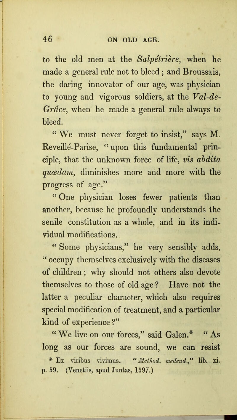 to the old men at the Salpetriere, when he made a general rule not to bleed; and Broussais, the daring innovator of our age, was physician to young and vigorous soldiers, at the Val-de- Grace, when he made a general rule always to bleed. “ We must never forget to insist,” says M. Reveille-Parise, “upon this fundamental prin- ciple, that the unknown force of life, vis abdita qutsdam, diminishes more and more with the progress of age.” “ One physician loses fewer patients than another, because he profoundly understands the senile constitution as a whole, and in its indi- vidual modifications. “ Some physicians,” he very sensibly adds, “ occupy themselves exclusively with the diseases of children; why should not others also devote themselves to those of old age ? Have not the latter a peculiar character, which also requires special modification of treatment, and a particular kind of experience ?” “ We live on our forces,” said Galen.* “ As long as our forces are sound, we can resist * Ex viribus vivimus. “Method. medend.,” lib. xi. p. 59. (Yenetiis, apud Juntas, 1597.)